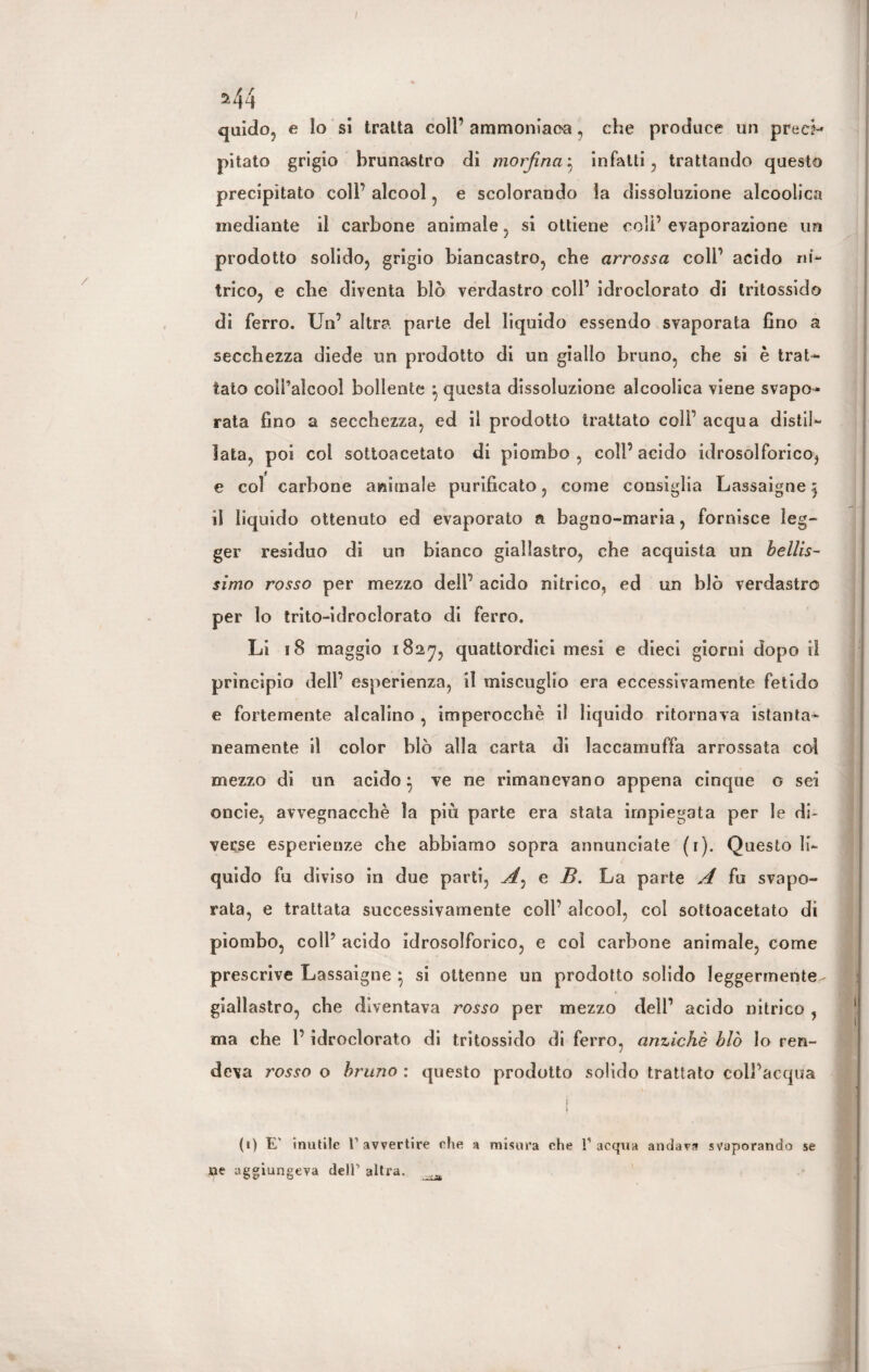 I 244 quido, e lo sì tratta coll’ ammoniaoa, che produce un precf-* pitato grigio bruna-stro di morfinaj infatti, trattando questo precipitato coll’ alcool , e scolorando la dissoluzione alcoolica mediante il carbone animale, si ottiene coli’ evaporazione un prodotto solido, grigio biancastro, che arrossa coll’ acido ni¬ trico, e che diventa blò verdastro coll’ idroclorato di tritossido di ferro. Un’ altra parte dei liquido essendo svaporata fino a secchezza diede un prodotto di un giallo bruno, che si è trat¬ tato coll’alcool bollente } questa dissoluzione alcoolica viene svapo¬ rata fino a secchezza, ed il prodotto trattato coll’ acqua distil¬ lata, poi col sottoacetato di piombo , coll’ acido idrosolforico, e col carbone animale purificato, come consiglia Lassaigne 5 il liquido ottenuto ed evaporato a bagno-maria, fornisce leg¬ ger residuo di un bianco giallastro, che acquista un bellis¬ simo rosso per mezzo dell’ acido nitrico, ed un blò verdastro per lo trito-idroclorato di ferro. Li 18 maggio 1827, quattordici mesi e dieci giorni dopo il principio dell’ esperienza, il miscuglio era eccessivamente fetido e fortemente alcalino , imperocché il liquido ritornava istanta¬ neamente il color blò alla carta di laccamuffa arrossata col mezzo di un acido} ve ne rimanevano appena cinque o sei oncie, avvegnacchè la più parte era stata impiegata per le di¬ verse esperienze che abbiamo sopra annunciate (r). Questo li¬ quido fu diviso in due parti, A^ e B. La parte A fu svapo¬ rata, e trattata successivamente coll’ alcool, col sottoacetato di piombo, coll’ acido idrosolforico, e col carbone animale, come prescrive Lassaigne \ si ottenne un prodotto solido leggermente- giallastro, che diventava rosso per mezzo dell’ acido nitrico , ma che l’idroclorato di tritossido di ferro, anziché blò Io ren¬ deva rosso o bruno : questo prodotto solido trattato coll’acqua ! (t) E' inutile I’avvertire che a misura che l1 acqua andava svaporando se ne aggiungeva deli’ altra. _