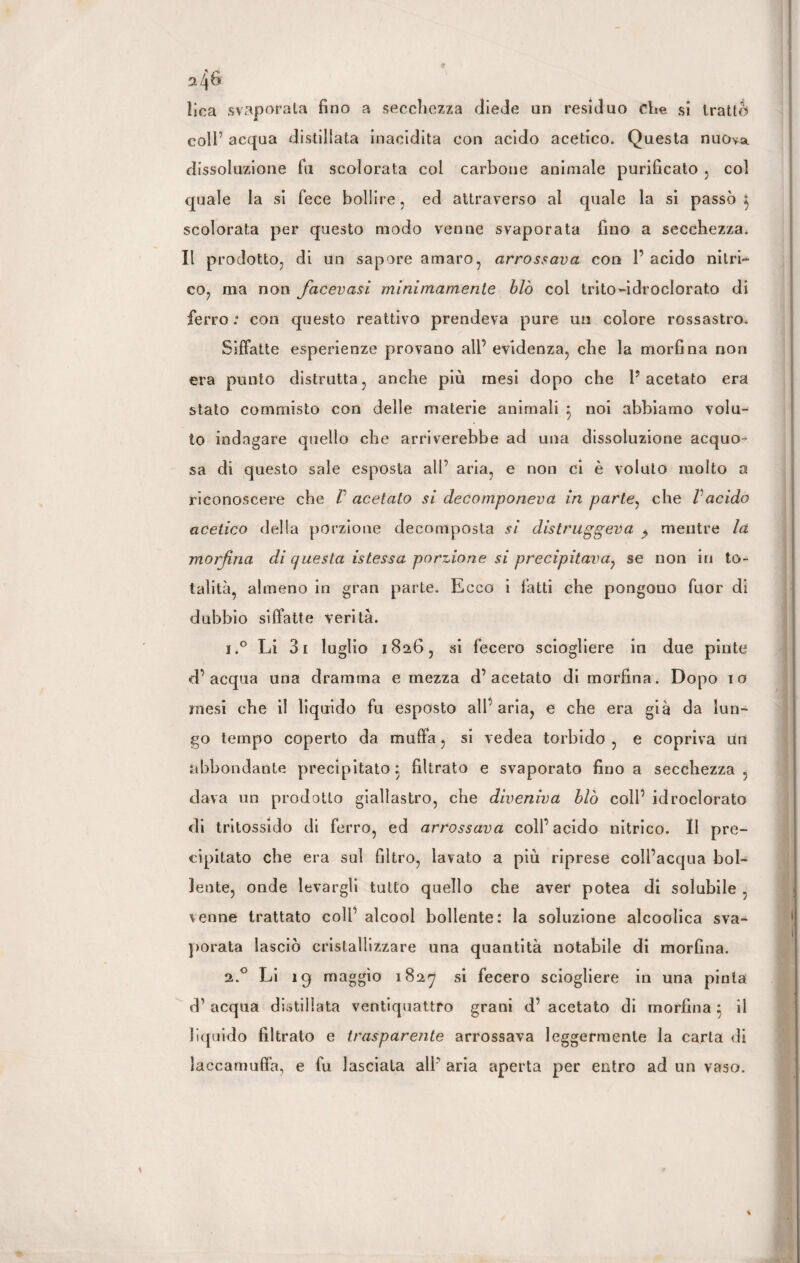 lica svaporata fino a secchezza diede un residuo che si tratte» coll’ acqua distillata inacidita con acido acetico. Questa nuova dissoluzione fu scolorata col carbone animale purificato , col quale la si fece bollire , ed attraverso al quale la si passò $ scolorata per questo modo venne svaporata fino a secchezza* Il prodotto, di un sapore amaro, arrossava con 1’ acido nitri¬ co, ma non facevasi minimamente blò col trito-idroclorato di ferro : con questo reattivo prendeva pure un colore rossastro. Siffatte esperienze provano all’ evidenza, che la morfina non era punto distrutta, anche più mesi dopo che l’acetato era stato commisto con delle materie animali } noi abbiamo volu¬ to indagare quello che arriverebbe ad una dissoluzione acquo¬ sa di questo sale esposta all’ aria, e non ci è voluto molto a riconoscere che V acetato si decomponeva in parte, che Vacido acetico della porzione decomposta si distruggeva $ mentre la morfina di questa istessa porzione si precipitava? se non in to¬ talità, almeno in gran parte. Ecco i fatti che pongono fuor di dubbio siffatte verità. i.° Li 31 luglio 1826, si fecero sciogliere in due piote d’acqua una dramma e mezza d’acetato di morfina. Dopo io mesi che il liquido fu esposto all’aria, e che era già da lun¬ go tempo coperto da muffa, si vedea torbido , e copriva un abbondante precipitato; filtrato e svaporato fino a secchezza, dava un prodotto giallastro, che diveniva blò coll’ idroclorato di tritossido di ferro, ed arrossava coll’ acido nitrico. II pre¬ cipitato che era sul filtro, lavato a più riprese coll’acqua bol¬ lente, onde levargli tutto quello che aver potea di solubile , venne trattato coll’ alcool bollente: la soluzione alcoolica sva¬ porata lasciò cristallizzare una quantità notabile di morfina. 2.0 Li 19 maggio 1827 Sl fecero sciogliere in una pinta d’ acqua distillata ventiquattro grani d’ acetato di morfina 5 il liquido filtrato e trasparente arrossava leggermente la carta di laccamuffa, e fu lasciata all’ aria aperta per entro ad un vaso.