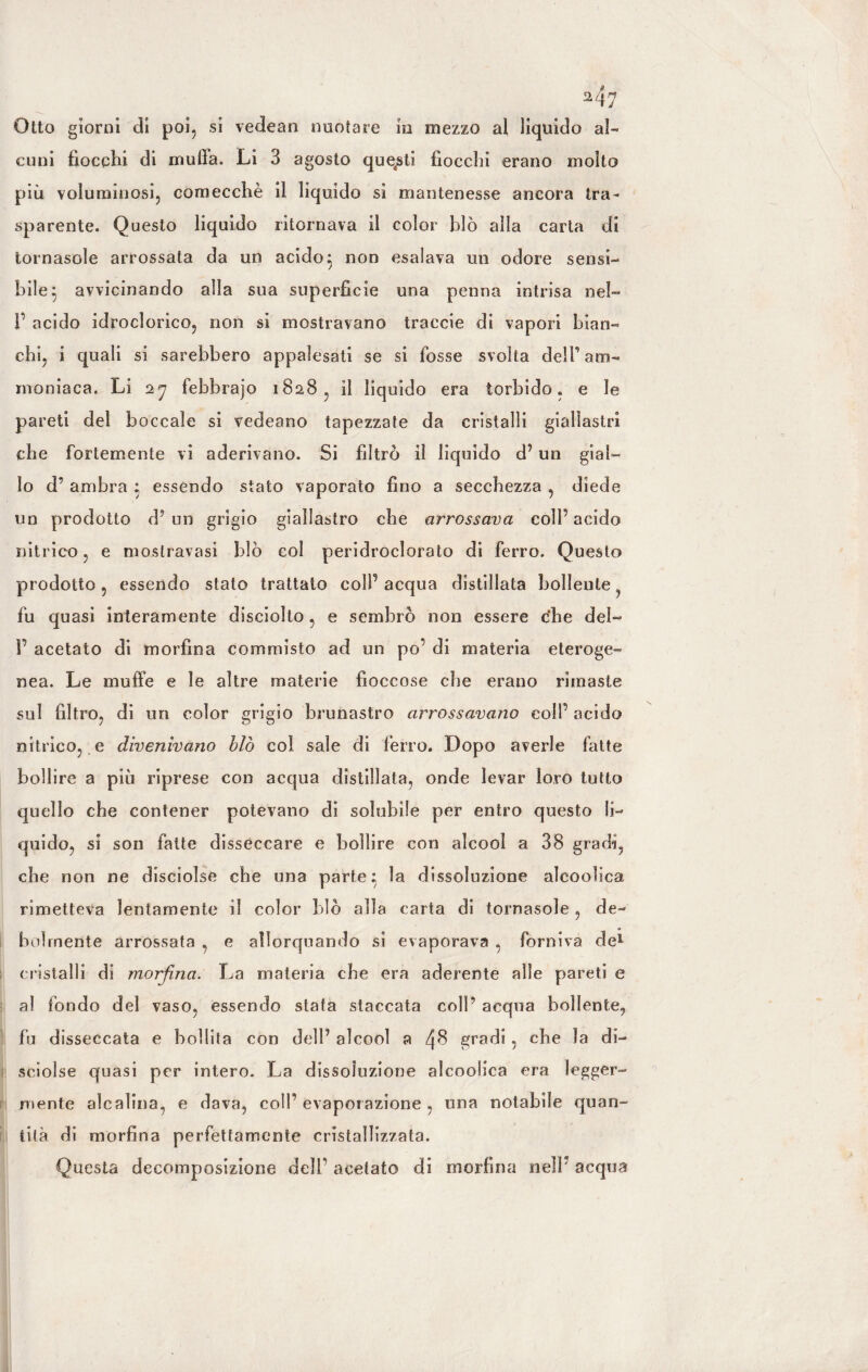 M7 Otto giorni di poi, si vedean nuotare in mezzo al liquido al¬ cuni fiocchi di mufia. Li 3 agosto questi fiocchi erano molto più voluminosi, comecché il liquido si mantenesse ancora tra¬ sparente. Questo liquido ritornava il color blò alla carta di tornasole arrossata da un acido } non esalava un odore sensi¬ bile} avvicinando alla sua superficie una penna intrisa nel- V acido idroclorico, non si mostravano traccie di vapori bian¬ chi, i quali si sarebbero appalesati se si fosse svolta dell’ am¬ moniaca. Li 27 febbrajo 1828, il liquido era torbido, e le pareti del boccale si vedeano tapezzate da cristalli giallastri che fortemente vi aderivano. Si filtrò il liquido d’ un gial¬ lo d’ ambra ; essendo stato vaporato fino a secchezza , diede un prodotto d’ un grigio giallastro che arrossava coll’acido nitrico, e mostravasi blò col peridroclorato di ferro. Questo prodotto, essendo stato trattato colf acqua distillata bollente fu quasi interamente disciolto, e sembrò non essere che del- 1’ acetato di morfina commisto ad un po’ di materia eteroge¬ nea. Le muffe e le altre materie fioccose che erano rimaste sul filtro, di un color grigio brunastro arrossavano coll’ acido nitrico, e divenivano blò col sale di ferro. Dopo averle fatte bollire a più riprese con acqua distillata, onde levar loro tutto quello che contener potevano di solubile per entro questo li¬ quido, si son fatte disseccare e bollire con alcool a 38 gradi, che non ne disciolse che una parte; la dissoluzione alcoolica rimetteva lentamente il color blò alla carta di tornasole, de¬ bolmente arrossata , e allorquando si evaporava , forniva de* ; cristalli di morfina. La materia cbe era aderente alle pareti e al fondo del vaso, essendo stata staccata coll’ acqua bollente, fu disseccata e bollita con dell’ alcool a 4$ gradi , che la di¬ sciolse quasi per intero. La dissoluzione alcoolica era legger¬ mente alcalina, e dava, coll’ evaporazione , una notabile quan¬ tità di morfina perfettamente cristallizzata. Questa decomposizione dell’ acetato di morfina nell’ acqua