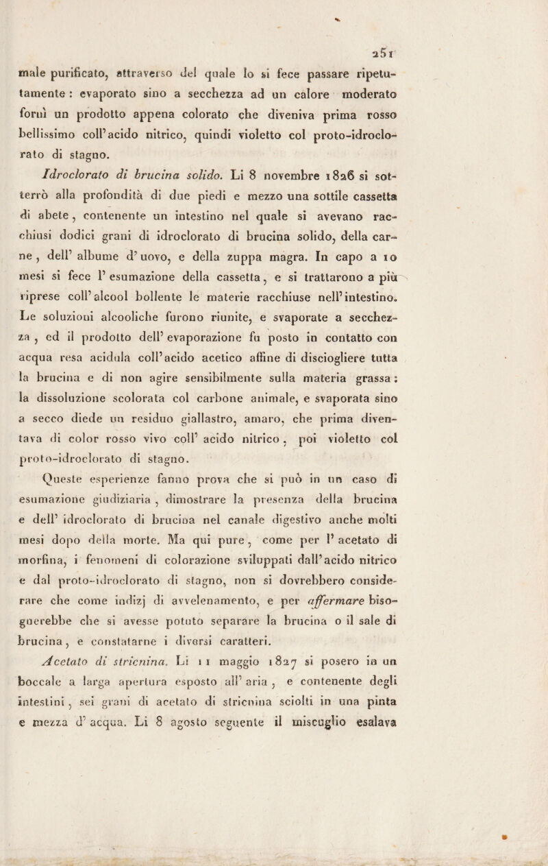 male purificato, attraverso del quale Io ri fece passare ripetu¬ tamente : evaporato sino a secchezza ad un calore moderato fornì un prodotto appena colorato che diveniva prima rosso bell issimo coll’acido nitrico, quindi violetto col proto-ldroclo- rato di stagno. Idro ciò rato di brucino, solido. LI 8 novembre 1826 si sot¬ terrò alla profondità dì due piedi e mezzo una sottile cassetta di abete, contenente un intestino nel quale si avevano rac¬ chiusi dodici grani di idroclorato di bruclna solido, della car¬ ne , dell' albume d’uovo, e della zuppa magra. In capo a 10 mesi si fece P esumazione della cassetta, e si trattarono a più riprese coll’alcool bollente le materie racchiuse nell’intestino» Le soluzioni alcooliche furono riunite, e svaporate a secchez¬ za , ed ii prodotto dell’ evaporazione fu posto in contatto con acqua resa acidula coll’acido acetico affine di disciogliere tutta la brucino e di non agire sensibilmente sulla materia grassa : la dissoluzione scolorata col carbone animale, e svaporata sino a secco diede un residuo giallastro, amaro, che prima diven¬ tava di color rosso vivo colf acido nitrico , poi violetto col proto-idroclorato di stagno. Queste esperienze fanno prova che si può in un caso di esumazione giudiziaria , dimostrare la presenza della brucina e dell’ idroclorato di brucina nei canale digestivo anche molti mesi dopo della morte. Ma qui pure , come per P acetato di morfina, i fenomeni di colorazione sviluppati dall’acido nitrico e dal proto-idroclorato di stagno, non si dovrebbero consider rare che come indizj di avvelenamento, e per affermare biso¬ gnerebbe che si avesse potuto separare la brucina o il sale di brucina, e constatarne i diversi caratteri. Acetato di stricninac Li t 1 maggio si posero in un boccale a larga apertura espósto all’ aria , e contenente degli intestini , sei grani di acetato di stricnina sciolti in una pinta e mezza d’ acqua. Li 8 agosto seguente il miscuglio esalava