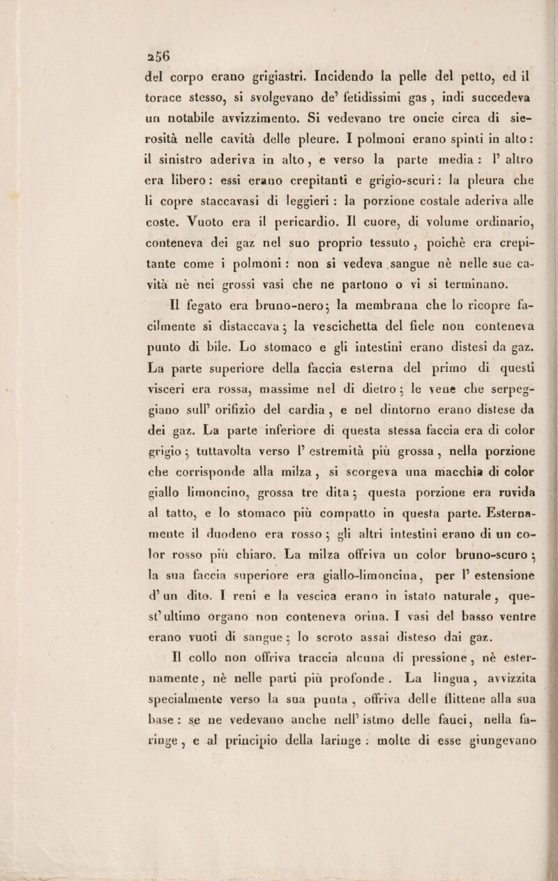 ^56 del corpo erano grigiastri. Incidendo la pelle del petto, ed il torace stesso, si svolgevano de’ fetidissimi gas , indi succedeva un notabile avvizzimento. Si vedevano tre oncie circa di sie¬ rosità nelle cavità delle pleure. I polmoni erano spinti in alto : il sinistro aderiva in alto, e verso la parte media : 1’ altro era libero : essi erauo crepitanti e grigio-scuri : la pleura che li copre staccavasi di leggieri : la porzione costale aderiva alle coste. Vuoto era il pericardio. Il cuore, di volume ordinario, conteneva dei gaz nel suo proprio tessuto , poiché era crepi¬ tante come i polmoni : non si vedeva sangue nè nelle sue ca¬ vità nè nei grossi vasi che ne partono o vi si terminano. Il fegato era bruno-nero3 la membrana che lo ricopre fa¬ cilmente si distaccava} la vescichetta del fiele non conteneva punto di bile. Lo stomaco e gli intestini erano distesi da gaz. La parte superiore della faccia esterna del primo di questi visceri era rossa, massime nel di dietro $ le vene che serpeg¬ giano sull’ orifizio del cardia , e nel dintorno erano distese da dei gaz. La parte inferiore di questa stessa faccia era di color grigio $ tuttavolta verso 1’ estremità più grossa , nella porzione che corrisponde alla milza , si scorgeva una macchia di color giallo limoncino, grossa tre dita 5 questa porzione era ruvida al tatto, e lo stomaco più compatto in questa parte. Esterna¬ mente il duodeno era rosso } gli altri intestini erano di un co¬ lor rosso più chiaro. La milza offriva un color bruno-scuro } la sua faccia superiore era giallo-limoncina, per l’estensione d’ un dito. I reni e la vescica erano in istato naturale , que¬ st’ultimo organo non conteneva orina. I vasi del basso ventre erano vuoti di sangue 5 Io scroto assai disteso dai gaz. Il collo non offriva traccia alcuna di pressione , nè ester¬ namente, nè nelle parti più profonde. La lingua, avvizzita specialmente verso la sua punta , offriva delle flittene alla sua base: se ne vedevano anche nell’istmo delle fauci, nella fa¬ ringe , e al principio della laringe : molte di esse giungevano