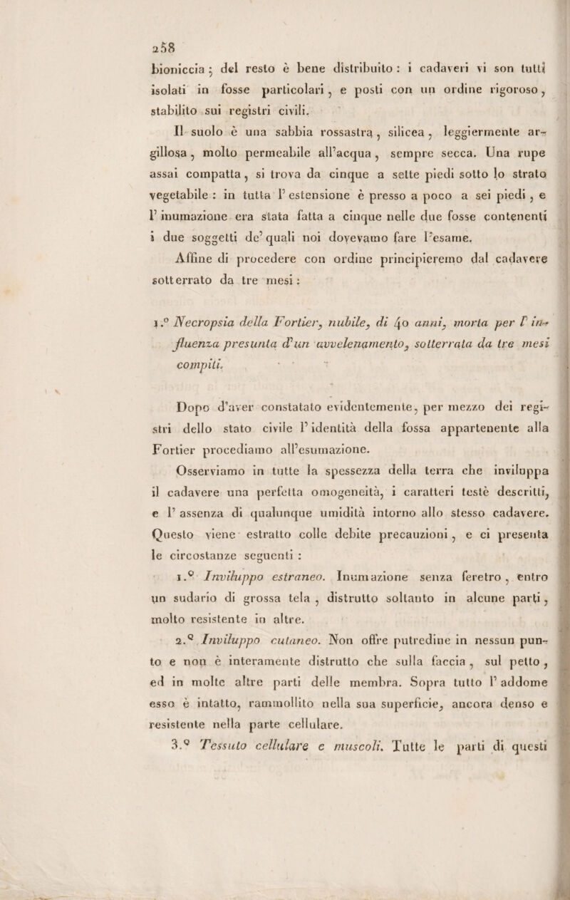 a58 bioniccia j del resto è bene distribuito : i cadaveri vi son tutti isolati in fosse particolari , e posti con un ordine rigoroso , stabilito sui registri civili. Il suolo è una sabbia rossastra 5 silicea , leggiermente ar-r? gillosa , molto permeabile all’acqua , sempre secca. Una rupe assai compatta , si trova da cinque a sette piedi sotto lo strato vegetabile : in tutta V estensione è presso a poco a sei piedi , e f inumazione era stata fatta a cinque nelle due fosse contenenti i due soggetti de’ quali noi dovevamo fare l’esame, Affine di procedere con ordine principieremo dal cadavere sotterrato da tre mesi: i.° Necropsia della Fortier, nubile, di Zjo anni, moria per V in* fluenza presunta, d’uri avvelenamento, sotterrata da tre mesi compiti, • ' Dopo d’aver constatato evidentemente, per mezzo dei regi¬ stri dello stato civile l’identità della fossa appartenente alla Fortier procediamo all’esumazione. Osserviamo in tutte la spessezza della terra che inviluppa il cadavere una perfetta omogeneità, i caratteri testò descritti, e T assenza di qualunque umidità intorno allo stesso cadavere. Questo viene estratto colle debite precauzioni, e ci presenta le circostanze seguenti : 1. Q Inviluppo estraneo. Inumazione senza feretro, entro un sudario di grossa tela , distrutto soltanto in alcune parti , molto resistente in altre. 2. q Inviluppo cutaneo. Non offre putredine in nessun pun¬ to e non è interamente distrutto che sulla faccia , sul petto ? ed in molte altre parti delle membra. Sopra tutto 1’ addome esso è intatto, rammollito nella sua superficie, ancora denso e resistente nella parte cellulare.