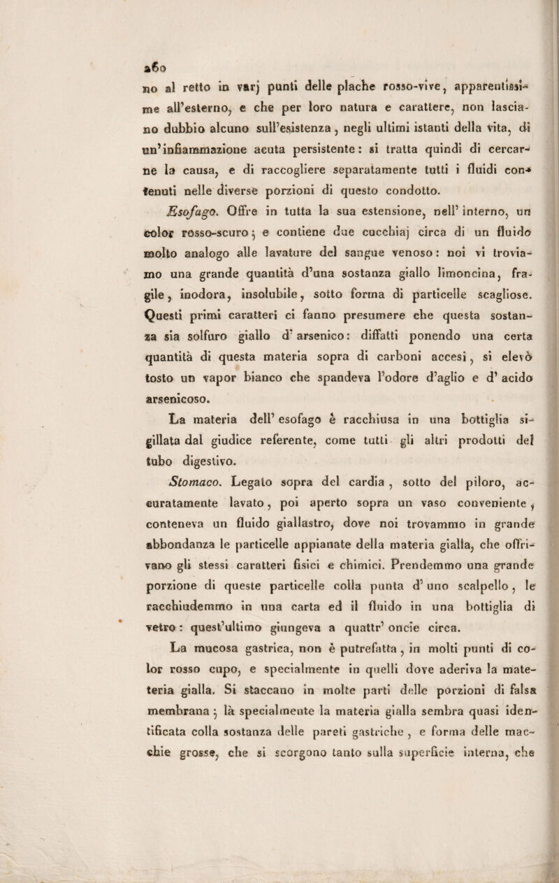 a6o no al retto in varj punti delle plache rosso-vive , appareutUsi-* me all’esterno, e che per loro natura e carattere, non lascia¬ no dubbio alcuno sull’esistenza , negli ultimi istanti della vita, di un’infiammazione acuta persistente: si tratta quindi di cercar¬ ne la causa, e di raccogliere separatamente tutti i fluidi con-» tenuti nelle diverse porzioni di questo condotto. Esofago. Offre in tutta la sua estensione, nell’ interno, un Oòlor rosso-scuro $ e contiene due cuccbiaj circa di un fluido molto analogo alle lavature del sangue venoso : noi vi trovia¬ mo una grande quantità d’una sostanza giallo limoneina, fra¬ gile, inodora, insolubile, sotto forma di particelle scagliose. Questi primi caratteri ci fanno presumere che questa sostan¬ za sia solfuro giallo d* arsenico : diffatti ponendo una certa quantità di questa materia sopra di carboni accesi, si elevò tosto un vapor bianco che spandeva l’odore d’aglio e d’ acido arsenicoso. La materia dell’ esofago è racchiusa in una bottiglia si¬ gillata dai giudice referente, come tutti gli altri prodotti del tubo digestivo. Stomaco. Legato sopra dei cardia , sotto del piloro, ac¬ curatamente lavato, poi aperto sopra un vaso conveniente , conteneva un fluido giallastro, dove noi trovammo in grande abbondanza le particelle appianate della materia gialla, che offri¬ vano gli stessi caratteri fisici e chimici. Prendemmo una grande porzione di queste particelle colla punta d uno scalpello , le racchiudemmo in una carta ed il fluido in una bottiglia di vetro : quest’ultimo giungeva a quattr’ onde circa. La mucosa gastrica, non è putrefatta , in molti punti di co¬ lor rosso cupo, e specialmente in quelli dove aderiva la mate- teria gialla. Si staccano in molte parti delle porzioni di falsa membrana } là specialmente la materia gialla sembra quasi iden¬ tificata colla sostanza delle pareti gastriche , e forma delle mac¬ chie grosse, che sì scorgono tanto sulla superficie interna, che