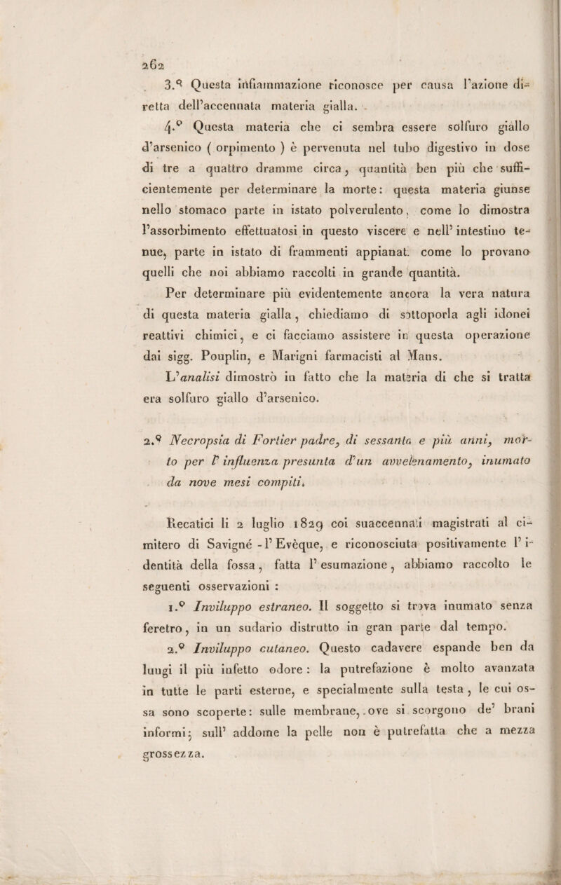 3.q Questa infiammazione riconosce per causa Fazione di¬ retta delFaccennata materia gialla. 4-Q Questa materia che ci sembra essere solfuro giallo d’arsenico ( orpimento ) è pervenuta nel tubo digestivo in dose di tre a quattro dramme circa, quantità ben più che suffi¬ cientemente per determinare la morte : questa materia giunse nello stomaco parte in istato polverulento, come lo dimostra l’assorbimento effettuatosi in questo viscere e nell’intestino te¬ nue, parte in istato di frammenti appianati come lo provano quelli che noi abbiamo raccolti in grande quantità. Per determinare più evidentemente ancora la vera natura di questa materia gialla , chiediamo di sottoporla agli idonei reattivi chimici, e ci facciamo assistere in questa operazione dai sigg. Pouplin, e Mangili farmacisti al Mans. L’’analisi dimostrò in fatto che la materia di che si tratta era solfuro giallo d’arsenico. 2.9 Necropsia di Fortier padre, di sessanta e pià anni, mor¬ to per V influenza presunta dhin avvelenamento, inumato da nove mesi compiti* Recatici li 2 luglio i82g coi suaccennati magistrati al ci¬ mitero di Savigné - F Evèque, e riconosciuta positivamente F i- dentità della fossa, fatta 1’ esumazione, abbiamo raccolto le seguenti osservazioni : i.p Inviluppo estraneo. Il soggetto si trova inumato senza feretro, in un sudario distrutto in gran parte dal tempo. 2.9 Inviluppo cutaneo. Questo cadavere espande ben da lungi il più infetto odore : la putrefazione è molto avanzata in tutte le parti esterne, e specialmente sulla testa , le cui os¬ sa sono scoperte: sulle membrane,.ove si scorgono de’ brani informi} sull’ addome la pelle non è putrefatta che a mezza grossezza. O