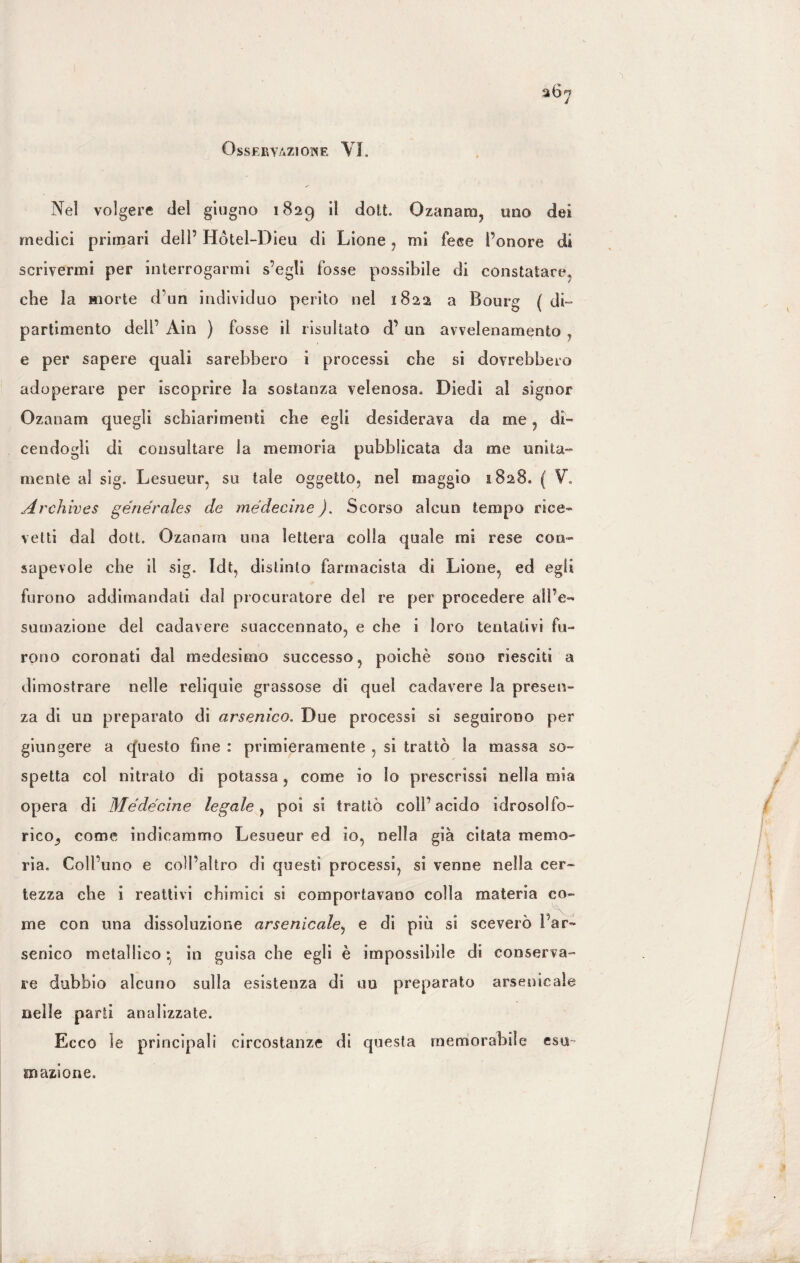 Osservazione VI. Nei volgere del giugno 1829 il dott. Ozanam, uno dei medici primari dell’ Hótel-Dieu di Lione , mi fece Fonare di scrivermi per interrogarmi s’egli fosse possibile di constatare, che la morte d’un individuo perito nel 1822 a Bourg ( di¬ partimento dell’ Ain ) fosse il risultato d’ un avvelenamento e per sapere quali sarebbero i processi che si dovrebbero adoperare per iscoprire la sostanza velenosa» Diedi al signor Ozanam quegli schiarimenti die egli desiderava da me , di¬ cendogli di consultare la memoria pubblicata da me unita¬ mente al sig. Lesueur, su tale oggetto, nel maggio 1828. ( V. Archives generates de médecìne ). Scorso alcun tempo rice¬ vetti dal dott. Ozanam una lettera colla quale mi rese con¬ sapevole che il sig. Idt, distinto farmacista di Lione, ed egli furono addimandati dal procuratore del re per procedere all’e¬ sumazione del cadavere suaccennato, e che i loro tentativi fu¬ rono coronati dal medesimo successo, poiché sono riesciti a dimostrare nelle reliquie grassose di quel cadavere la presen¬ za di un preparato di arsenico. Due processi si seguirono per giungere a questo fine : primieramente , si trattò la massa so» spetta col nitrato di potassa, come io Io prescrissi nella mia opera di Médecìne legale, poi si trattò coll’acido idrosolfo- rico, come indicammo Lesueur ed io, nella già citata memo¬ ria. Coll’uno e coll’altro di questi processi, si venne nella cer¬ tezza che i reattivi chimici si comportavano colla materia co¬ me con una dissoluzione arsenicale, e di più si sceverò l’ar¬ senico metallico • in guisa che egli è impossibile di conserva¬ re dubbio alcuno sulla esistenza di uu preparato arsenicale nelle parti analizzate. Ecco le principali circostanze di questa memorabile esu¬ mazione.