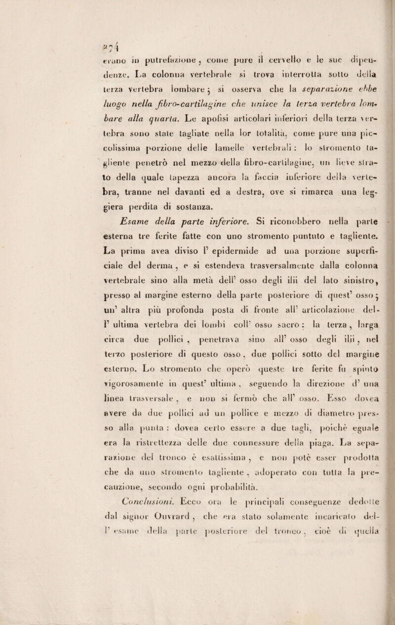 u;4 erano in putrefazione , come pure il cervello e le sue dipen¬ denze. La colonna vertebrale si trova interrotta sotto della terza vertebra lombare j si osserva che la separazione ehbe luogo nella fibra-cartilagine che unisce la terza vertebra lom¬ bare alla quarta. Le apofisi articolari inferiori della terza ver¬ tebra sono state tagliate nella lor totalità, come pure una pic¬ colissima porzione delie lamelle vertebrali : lo slromento ta¬ gliente penetrò nel mezzo della fibro-carlilagine, un lieve stra¬ to della quale tapezza ancora la faccia inferiore della verte¬ bra, tranne nel davanti ed a destra, ove si rimarca una leg¬ giera perdita di sostanza. Esame della parte inferiore. Si riconobbero nella parte esterna tre ferite fatte con uno stromento puntuto e tagliente. La prima avea diviso l’ epidermide ad una porzione superfi¬ ciale del derma , e si estendeva trasversalmente dalla colonna vertebrale sino alla metà dell’ osso degli ibi del lato sinistro, presso al margine esterno della parte posteriore di quest’ osso* un’ altra più profonda posta di fronte all’ articolazione del- F ultima vertebra dei lombi coll* osso sacro ; la terza , larga circa due pollici , penetrava sino all’ osso degli ibi , nel terzo posteriore di questo osso . due pollici sotto del margine esterno. Lo stromento che operò queste tre ferite fu spinto vigorosamente in quest’ ultima , seguendo la direzione d’ una linea trasversale , e non si fermò che all’ osso. Esso dovea avere da due pollici ad un pollice e mezzo di diametro pres¬ so alla puula : dovea certo essere a due tagli, poiché eguale era la ristrettezza delle due connessure della piaga. La sepa¬ razione dei tronco è esattissima , e non potè esser prodotta che da uno slromento tagliente , adoperato con tutta la pre¬ cauzione, secondo ogni probabilità. Conclusioni. Ecco ora le principali conseguenze dedotte dal signor Onvrard , che era stato solamente incaricato del-