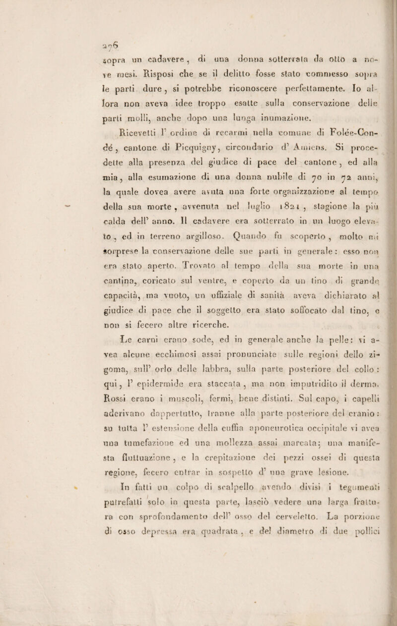 sopra un cadavere, di una donna sotterrala da otto a no¬ ve mesi. Risposi che se il delitto fosse stato commesso sopra le parti dure, si potrebbe riconoscere perfettamente. Io al¬ lora non aveva idee troppo esatte sulla conservazione delie parti molli, anche dopo una lunga inumazione. Ricevetti 1 ordine di recarmi nella comune di Folée-Con- dé 3 cantone di Picquigny, circondario d' A miens. Si proce¬ dette alla presenza del giudice di pace del cantone , ed alla mia, alla esumazione di una donna nubile di yo in 72 anni, la quale dovea avere avuta una forte organizzazione al tempo della sua morte, avvenuta nel luglio 1821 , stagione la piu calda dell’ anno. Il cadavere era sotterrato in un luogo eleva¬ to , ed in terreno argilloso. Quando fu scoperto , molto mi sorprese ìa conservazione delle sue partì in generale : esso noi? era stato aperto. Trovato al tempo della sua morte in una cantina, coricato sul ventre, e coperto da un tino di grande capacità, ma vuoto, un uffiziale di sanità aveva dichiarato al giudice di pace che il soggetto era slato soffocato dal tino, e non si fecero altre ricerche. Le carni erano sode, ed in generale anche la pelle: vi a- vea alcune ecchimosi assai pronunciate sulle regioni dello zi- goma, sull'' orlo delle labbra, sulla parte posteriore del collo : qui, P epidermide era staccata, ma non imputridito il derma. Rossi erano i muscoli, fermi, bene distinti. Sul capo, i capelli aderivano dappertutto, tranne alla parte posteriore del cranio ; su tutta V estensione della cuffia aponeurotica occipitale vi area una tumefazione ed una mollezza assai marcata: una manife¬ sta fluttuazione , e la crepitazione dei pezzi ossei di questa regione, fecero entrar in sospetto d’ una grave lesione. In fatti un colpo di scalpello avendo divisi i tegumenti putrefatti solo in questa parte, lasciò vedere una larga frattu¬ ra con sprofondamento delP osso del cervelefto. La porzione di osso depressa era quadrata , e de! diametro di due pollici