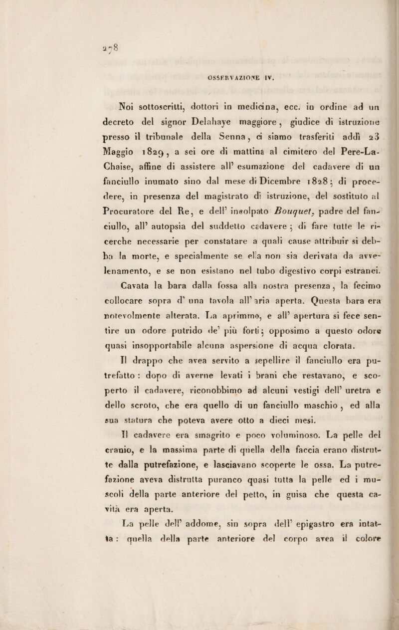 OSSERVAZIONE IV. 3Noi sottoscritti, dottori in medicina, ecc. in ordine ad un decreto del signor Delahaye maggiore , giudice di istruzione presso il tribunale della Senna, ci siamo trasferiti addi 28 Maggio 1829, a sei ore di mattina al cimitero del Pere-La- Chaise, affine di assistere all’ esumazione del cadavere di un fanciullo inumato sino dal mese di Dicembre 1828} di proce¬ dere, in presenza del magistrato di istruzione, del sostituto al Procuratore del Re, e dell’ incolpato Bouquetpadre del fan¬ ciullo, all’ autopsia del suddetto csdavere \ di fare tutte le ri¬ cerche necessarie per constatare a quali cause attribuir si deb¬ ba la morte, e specialmente se ella non sia derivata da avve¬ lenamento, e se non esistano nel tubo digestivo corpi estranei. Cavata la bara dalla fossa alla nostra presenza, la fecimo collocare sopra d’ una tavola all’ aria aperta. Questa bara era notevolmente alterata. La aprimmo, e ali’ apertura si fece sen¬ tire un odore putrido de’ più forti j opposimo a questo odore quasi insopportabile alcuna aspersione di acqua clorata. Il drappo che avea servito a sepeìlire il fanciullo era pu¬ trefatto : dopo di averne levati i brani che restavano, e sco¬ perto il cadavere, riconobbimo ad alcuni vestigi dell’ uretra e dello scroto, che era quello di un fanciullo maschio , ed alla sua statura che poteva avere otto a dieci mesi. II cadavere era smagrito e poco voluminoso. La pelle del cranio, e la massima parte di quella della faccia erano distrut¬ te dalla putrefazione, e lasciavano scoperte le ossa. La putre¬ fazione aveva distrutta puranco quasi tutta la pelle ed i mu¬ scoli della parte anteriore del petto, in guisa che questa ca¬ vità era aperta. La pelle del!’ addome, sin sopra dell epigastro era intat¬ ta : quella della parte anteriore del corpo area il colore