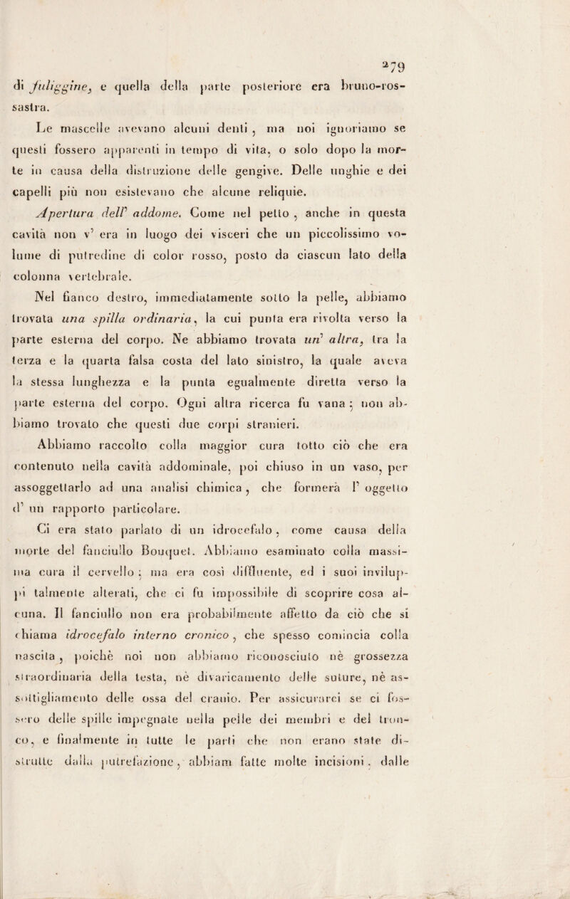 2 di fuliggine, e quella della parte posteriore era bruno-ros¬ sastra. Le mascelle avevano alcuni denti . ma noi ignoriamo se questi fossero apparenti in tempo di vita, o solo dopo la mor¬ te in causa della distruzione delle gengive. Delle unghie e dei capelli più non esistevano che alcune reliquie. Apertura delP addome. Come nel petto , anche in questa cavità non v’ era in luogo dei visceri che un piccolissimo vo¬ lume di putredine di color rosso, posto da ciascun Iato della colonna vertebrale. Nel ha nco destro, immediatamente sotto la pelle, abbiamo trovata una spilla ordinaria, la cui punta era rivolta verso la parte esterna del corpo. Ne abbiamo trovata un' altra, tra la terza e la quarta falsa costa del lato sinistro, la quale aveva la stessa lunghezza e la punta egualmente diretta verso la parte esterna del corpo. Ogni altra ricerca fu vana 5 non ab¬ biamo trovato che questi due corpi stranieri. Abbiamo raccolto colla maggior cura tetto ciò che era contenuto nella cavità addominale, poi chiuso in un vaso, per assoggettarlo ad una analisi chimica , che formerà T oggetto d1 un rapporto particolare. Ci era stato parlalo di un idrocefalo, come causa della morte del fanciullo Bouquet. Abbiamo esaminato colla massi¬ ma cura i! cervello ; ma era così diffluente, ed i suoi invilup¬ pi talmente alterati, che ci fu impossibile di scoprire cosa al¬ cuna. Il fanciullo non era probabilmente affetto da ciò che si chiama idrocefalo interno cronico, che spesso comincia colla nascita , poiché noi non abbiamo riconosciuto nè grossezza straordinaria della testa, nè divaricamento delle suture, nè as¬ sottigliamento delle ossa del cranio. Per assicurarci se ci fos¬ sero delle spille impegnale nella pei le dei membri e del tron¬ co, e linai mente in tutte le parti che non erano state di- strutte dalla putrefazione, abbiam fatte molte incisioni . dalle