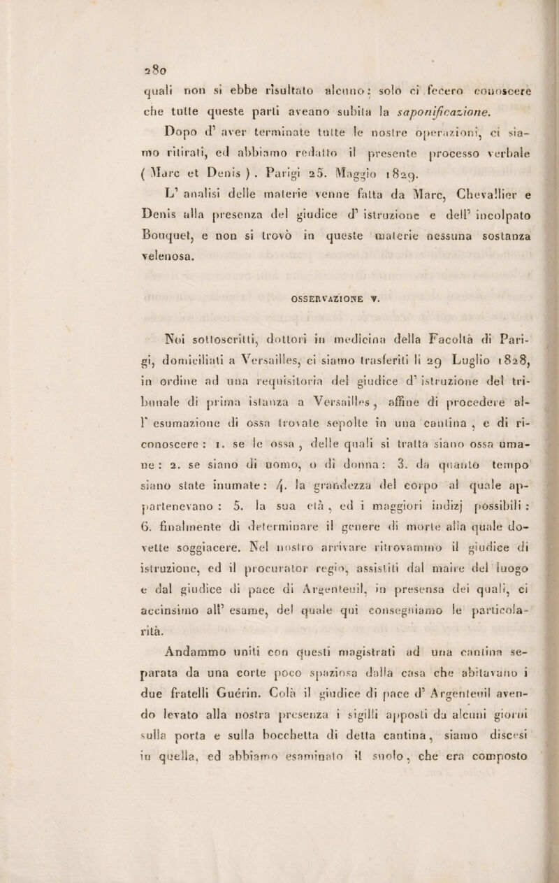 quali non si ebbe risultato alcuno: solo ci fecero conoscere che tutte queste parti aveano subita la saponificazione. Dopo tf aver terminate tutte le nostre operazioni, ci sia¬ mo ritirati, ed abbiamo redatto il presente processo verbale (Marc et Denis). Parigi 20. Maggio 1829. L1 analisi delle materie venne fatta da Marc, Chevallier e Denis alla presenza del giudice d1 istruzione e dell1 incolpato Bouquet, e non si trovò in queste materie nessuna sostanza velenosa. OSSERVAZIONE V, Noi sottoscritti, dottori in medicina della Facoltà di Pari¬ gi, domiciliati a Versailles, ci siamo trasferiti li 29 Luglio 1828, in ordine ad una requisitoria dei giudice d' istruzione del tri¬ bunale di prima istanza a Versailles , affine di procedere ai- F esumazione di ossa trovate sepolte in una cantina , e di ri¬ conoscere : 1. se Se ossa , delle quali si tratta siano ossa uma¬ ne : 2. se siano di uomo, o di donna: 3. da quanto tempo siano state inumate : f\. la grandezza del corpo al quale ap¬ partenevano : 5. la sua età , ed i maggiori indizj possibili : 6. finalmente di determinare il genere di morte alia quale do¬ vette soggiacere. Nel nostro arrivare ritrovammo il giudice di istruzione, ed il procurator regio, assistiti dal maire del luogo e dal giudice di pace di Àrgenteuif, in presensa dei quali, ci aeeinsimo al!1 esame, del quale qui consegniamo le particola¬ rità. Andammo uniti con questi magistrali ad una cantina se¬ parata da una corte poco spaziosa dalla casa che abitavano i due fratelli Guérin. Colà il giudice di pace d1 Àrgenteuil aven¬ do levato alla nostra presenza i sigilli apposti da alcuni giorni sulla porta e sulla bocchetta di detta cantina, siamo discesi iti quella, ed abbiamo esaminalo il suolo, che era composto