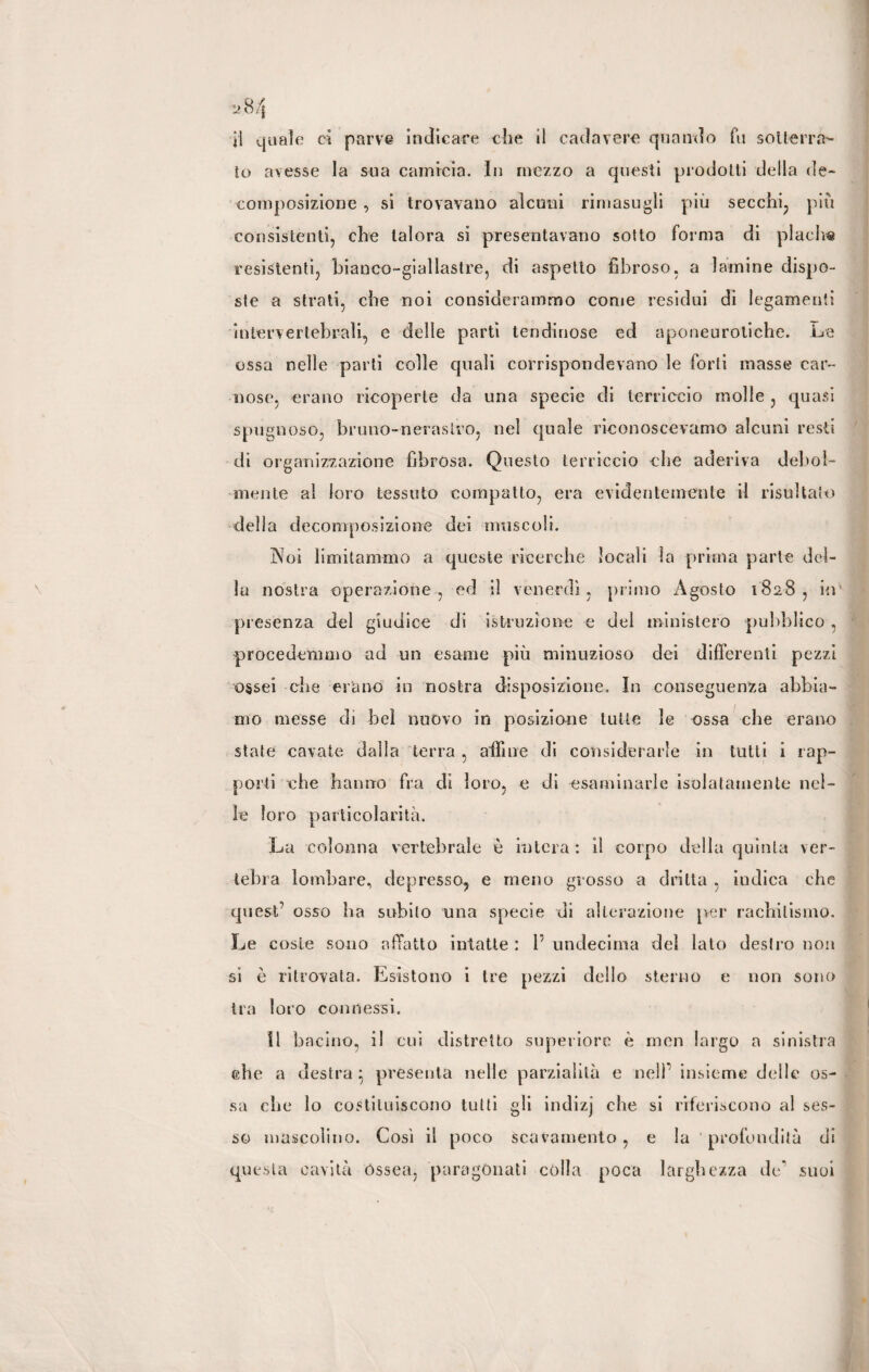 il quale oi parve indicare che il cadavere quando fu sotterra¬ to avesse la sua camicia. In mezzo a questi prodotti della de¬ composizione , si trovavano alcuni rimasugli più secchi, più consistenti, che talora si presentavano sotto forma di placlve resistenti, bianco-giallastre, di aspetto fibroso, a lamine dispo¬ ste a strati, che noi considerammo come residui di legamenti intervertebrali, e delle parti ten diriose ed aponeuroliche. Le ossa nelle parti colle quali corrispondevano le forti masse car¬ nose, erano ricoperte da una specie di terriccio molle , quasi spugnoso, bruno-nerastro, nel quale riconoscevamo alcuni resti di organizzazione fibrosa. Questo terriccio che aderiva debol¬ mente al loro tessuto compatto, era evidentemente il risultalo della decomposizione dei muscoli. Noi limitammo a queste ricerche locali la prima parte del¬ la nostra operazione, ed il venerdì, primo Agosto 1828, in presenza del giudice di istruzione e del ministero pubblico , procedemmo ad un esame più minuzioso dei differenti pezzi ossei che erano in nostra disposizione. In conseguenza abbia¬ mo messe dì bel nuovo in posizione tutte le ossa che erano stale cavate dalla terra , affine di considerarle in tutti i rap¬ porti che hanno fra di loro, e di esaminarle isolatamente nel¬ le loro particolarità. La colonna vertebrale è intera : il corno della quinta ver¬ tebra lombare, depresso, e meno grosso a dritta , indica che quest’ osso ha subito una specie di alterazione per rachitismo. Le coste sono affatto intatte : 1’ undecima del iato destro non si è ritrovata. Esistono i tre pezzi dello sterno e non sono tra loro connessi. Il bacino, il cui distretto superiore è men largo a sinistra che a destra * presenta nelle parzialità e nell’ insieme delle os¬ sa che lo costituiscono tutti gli indizj che si riferiscono al ses¬ so mascolino. Così il poco scavamento, e la profondità di questa cavità Ossea, paragonati colla poca larghezza de* suoi