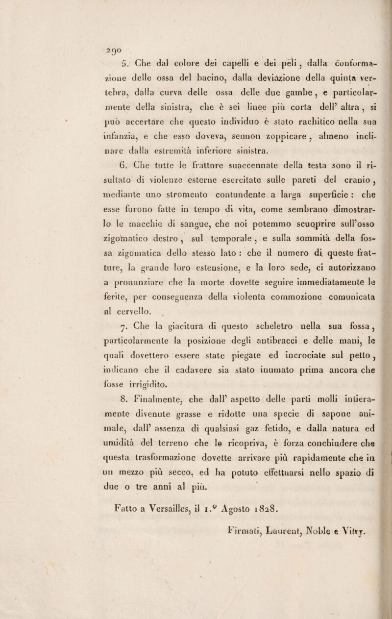 2f)0 5. Che dal colore dei capelli e dei peli , dalla conforma¬ zione delle ossa del bacino, dalla deviazione della quinta ver- t tebra, dalla curva delle ossa delle due gambe , e particolar¬ mente della sinistra, che è sei linee più corta dell’ altra, si può accertare che questo individuo è stato rachitico nella sua infanzia, e che esso doveva, sennon zoppicare , almeno incli¬ nare dalia estremità inferiore sinistra. 6. Che tutte le fratture suaccennate delia testa sono il ri¬ sultalo di violenze esterne esercitate sulle pareti del cranio , mediante uno stromento contundente^ a larga superficie: che esse furono fatte in tempo di vita, come sembrano dimostrar¬ lo le macchie di sangue, che noi potemmo scuoprire sull’osso zigomatico destro , sul temporale , e sulla sommità della fos¬ sa zigomatica dello stesso lato : che il numero di, queste frat¬ ture, la grande loro estensione, e la loro sede, ci autorizzano a pronunziare che la morte dovette seguire immediatamente le ferite, per conseguenza della violenta commozione comunicata al cervello. 7. Che la giacitura di questo scheletro nella sua fossa, particolarmente la posizione degli antibracci e delie mani, le quali dovettero essere state piegate ed incrociate sul petto, indicano che il cadavere sia stato inumato prima ancora che fosse irrigidito. 8. Finalmente, che dall’ aspetto delle parli molli intiera¬ mente divenute grasse e ridotte una specie di sapone ani¬ male, dall’ assenza di qualsiasi gaz fetido, e dalla natura ed umidità del terreno che le ricopriva, è forza conchiudere che questa trasformazione dovette arrivare più rapidamente che iti un mezzo più secco, ed ha potuto effettuarsi nello spazio di due o tre anni al più. Fatto a Versailles, il i.9 Agosto 1828. Firmati, Laurent, Noble e Vitry.