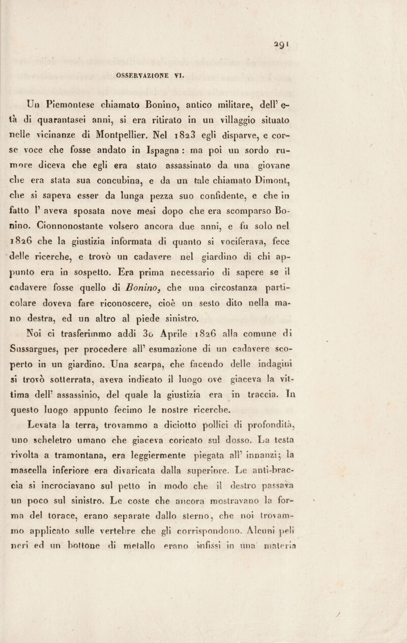 OSSERVAZIONE VI. Un Piemontese chiamato Bonino, antico militare, dell’ e- ta di quarantasei anni, si era ritirato in un villaggio situato nelle vicinanze di Montpellier. Nel 182.3 egli disparve, e cor¬ se voce che fosse andato in Ispagna : ma poi un sordo ru¬ more diceva che egli era stato assassinato da una giovane che era stata sua concubina, e da un tale chiamato Birnont, che si sapeva esser da lunga pezza suo confidente, e che in fatto 1’ aveva sposata nove mesi dopo che era scomparso Bo¬ nino. Cionnonostante volsero ancora due anni, e fu solo nel 1826 che la giustizia informata di quanto si vociferava, fece delle ricerche, e trovò un cadavere nel giardino di chi ap¬ punto era in sospetto. Era prima necessario di sapere se il cadavere fosse quello di Bonino9 che una circostanza parti¬ colare doveva fare riconoscere, cioè un sesto dito nella ma¬ no destra, ed un altro al piede sinistro. Noi ci trasferimmo addi 3o Aprile 1826 alla comune di Sussargues, per procedere all’ esumazione di un cadavere sco¬ perto in un giardino. Una scarpa, che facendo delle indagini si trovò sotterrata, aveva indicato il luogo ove giaceva la vit¬ tima dell’ assassinio, del quale la giustizia era in traccia. In questo luogo appunto fecimo le nostre ricerche. Levata la terra, trovammo a diciotto pollici di profondità, uno scheletro umano che giaceva coricato sul dosso. La testa rivolta a tramontana, era leggiermente piegata all’ innanzi} la mascella inferiore era divaricata dalla superiore. Le anti-brac- cìa si incrociavano sul petto in modo che il destro passava un poco sul sinistro. Le coste che ancora mostravano la for¬ ma del torace, erano separate dallo sterno, che noi trovam¬ mo applicato sulle vertebre che gli corrispondono. Alcuni peli neri ed un bottone di metallo erano infissi in una materia