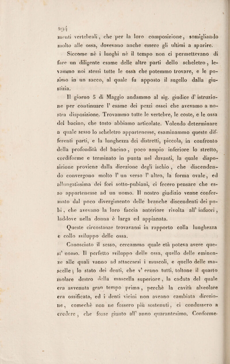 a94 menti vertebrali, die per la loro composizione, somigliando molto alle ossa, dovevano anche essere gli ultimi a sparire. Siccome nè i luoghi nè il tempo non ci permettevano di fare un diligente esame delle altre parti dello scheletro , le¬ vammo noi stessi tutte le ossa che potemmo trovare, e le po- simo in un sacco, al quale fu apposto il sugello dalla giu¬ stizia. Il giorno 5 di Maggio andammo al sig. giudice d’ istruzio¬ ne per continuare 1’ esame dei pezzi ossei che avevamo a no¬ stra disposizione. Trovammo tutte le vertebre, le coste, e le ossa dei bacino, che tosto abbiamo articolate. Volendo determinare a quale sesso lo scheletro appartenesse, esaminammo queste dif¬ ferenti parli, e la lunghezza dei distretti, piccola, in confronto della profondità del bacino , poco ampio inferiore lo stretto, cordiforme e terminato in punta nel davanti, la quale dispo¬ sizione proviene dalla direzione degli ischio , che discenden¬ do convergono molto l’un verso 1’ altro, la forma ovale, ed allungatissima dei fori sotto-pubiani, ci fecero pensare che es¬ so appartenesse ad un uomo. 11 nostro giudizio venne confer¬ mato dal poco divergimento delle branche discendenti dei pu¬ bi , che avevano la loro faccia anteriore rivolta all’ infuori , laddove nella donna è larga ed appianata. Queste circostanze trovavansi in rapporto colla lunghezza e collo sviluppo delle ossa. Conosciuto il sesso, cercammo quale età poteva avere que¬ st’ uomo. Il perfetto sviluppo delle ossa, quello delle eminen¬ ze alle quali vanno ad attaccarsi i muscoli, e quello delle ma¬ scelle } lo stato dei denti, che v’ erano tutti, toltone il quarlo molare destro della mascella superiore , la caduta del quale era avvenuta gran tempo prima , perchè la cavità alveolare era ossificata, ed i denti vicini non aveano cambiata direzio¬ ne , comechè non ne fossero più sostenuti, ci condussero a credere . che fosse giunto a!P anno quarantesimo» Conforme-