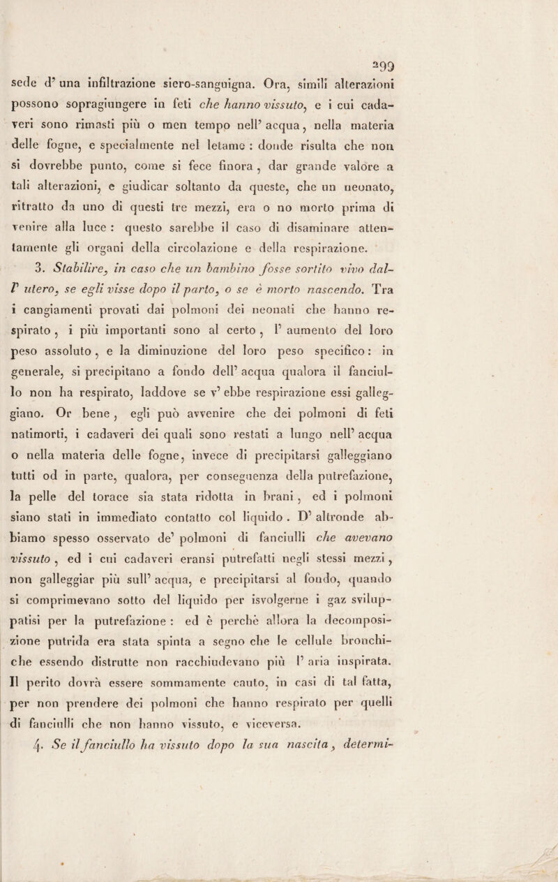 sede d? una infiltrazione siero-sanguigna. Ora, simili alterazioni possono sopragiungere in feti che hanno vissuto, e i cui cada¬ veri sono rimasti più o men tempo nell’ acqua, nella materia delle fogne, e specialmente nel letame : donde risulta che non si dovrebbe punto, come si fece finora , dar grande valore a tali alterazioni, e giudicar soltanto da queste, che un neonato, ritratto da uno di questi tre mezzi, era o no morto prima dì venire alla luce : questo sarebbe il caso di disaminare atten¬ tamente gli organi della circolazione e delia respirazione. 3. Stabilire, in caso che un bambino fosse sortito vivo dal- V utero, se egli visse dopo il parto, o se è morto nascendo. Tra i cangiamenti provati dai polmoni dei neonati che hanno re¬ spirato , i più importanti sono al certo , f aumento del loro peso assoluto, e la diminuzione del loro peso specifico : in generale, si precipitano a fondo dell’ acqua qualora il fanciul¬ lo non ha respirato, laddove se v’ ebbe respirazione essi galleg¬ giano. Or bene , egli può avvenire che dei polmoni di feti natimorti, i cadaveri dei quali sono restati a lungo nell’ acqua o nella materia delle fogne, invece di precipitarsi galleggiano tutti od in parte, qualora, per conseguenza della putrefazione, la pelle del torace sia stata ridotta in brani , ed i polmoni siano stati in immediato contatto col liquido . D’ altronde ab¬ biamo spesso osservato de’ polmoni di fanciulli che avevano vissuto , ed i cui cadaveri eransi putrefatti negli stessi mezzi, non galleggiar più sull’ acqua, e precipitarsi al fondo, quando si comprimevano sotto del liquido per ^svolgerne i gaz svilup¬ patisi per la putrefazione : ed è perchè allora la decomposi¬ zione putrida era stata spinta a segno che le cellule bronchi- che essendo distrutte non racchiudevano più 1’ aria inspirata. Il perito dovrà essere sommamente cauto, in casi di tal fatta, per non prendere dei polmoni che hanno respirato per quelli di fanciulli che non hanno vissuto, e viceversa. 4. Se il fanciullo ha vissuto dopo la sua nascita, deterrai-