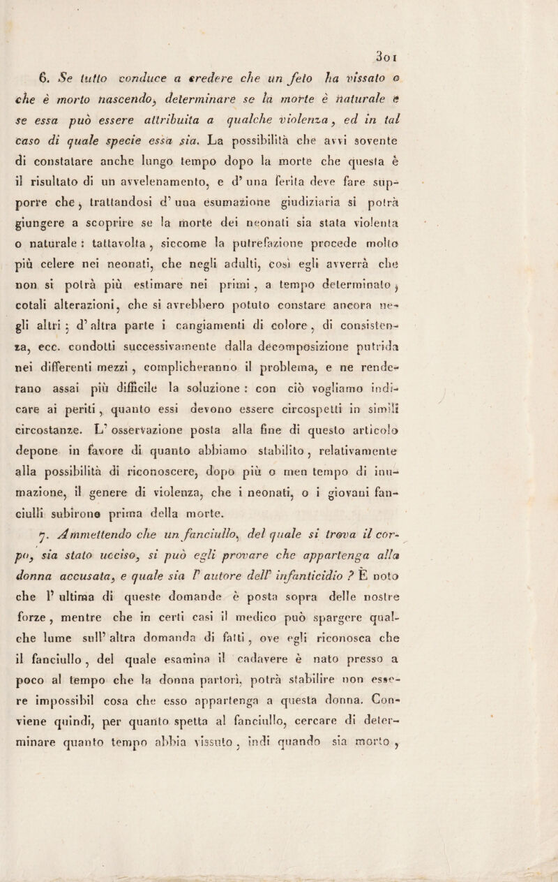 che è morto nascendo-, determinare se la morte è naturale e se essa può essere attribuita a qualche violenza, ed in tal caso di quale specie essa sia. Là possibilità che avvi sovente di constatare anche lungo tempo dopo la morte che questa è il risultato di un avvelenamento, e d? una ferita deve fare slip- porre che , trattandosi d’ una esumazione giudiziaria si potrà giungere a scoprire se la morte dei neonati sia stata violenta o naturale : tattavolta , siccome la putrefazione procede molto più celere nei neonati, che negli adulti, così egli avverrà che non si potrà più estimare nei primi , a tempo determinato ^ cotali alterazioni, che si avrebbero potuto constare ancora ne¬ gli altri 5 d’altra parte i cangiamenti di colore , di consisten¬ za, ecc. condotti successivamente dalla decomposizione putrida nei differenti mezzi , complicheranno il problema, e ne rende¬ vano assai più diffìcile la soluzione : con ciò vogliamo indi¬ care ai periti, quanto essi devono essere circospetti in simili circostanze. L’ osservazione posta alla fine di questo artìcolo depone in favore di quanto abbiamo stabilito , relativamente alla possibilità di riconoscere, dopo più o men tempo di inu¬ mazione, il genere di violenza, che i neonati, o i giovani fan¬ ciulli subirono prima della morte. 7. Ammettendo che un fanciullo^ del quale si trova il cor¬ po, sia stato uccìso, si può egli provare che appartenga alla donna accusata, e quale sia P autore delP infanticidio ? E noto che V ultima di queste domande è posta sopra delle nostre forze , mentre che in certi casi il medico può spargere qual¬ che lume sull’ altra domanda di fatti , ove egli riconosca che il fanciullo , del quale esamina il cadavere è nato presso a poco al tempo che la donna partorì, potrà stabilire non esse¬ re impossibil cosa che esso appartenga a questa donna. Con- viene quindi, per quanto spetta al fanciullo, cercare di deter¬ minare quanto tempo abbia vissuto , indi quando sia morto ,