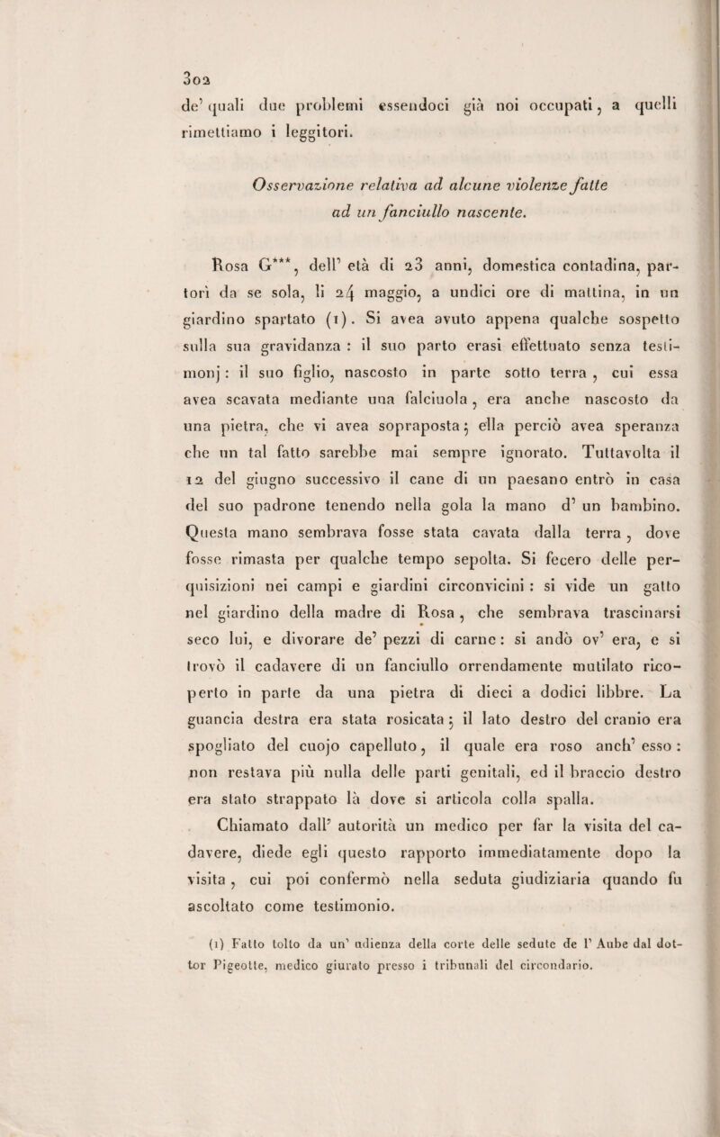 de’ quali due problemi essendoci già noi occupati , a quelli rimettiamo i leggitori. Osservazione relativa ad alcune violenze fatte ad uri fanciullo nascente. Rosa G***, delb età di a3 anni, domestica contadina, par¬ torì da se sola, li 24 maggio, a undici ore di mattina, in un giardino spartato (1). Si avea avuto appena qualche sospetto sulla sua gravidanza : il suo parto erasi effettuato senza testi- monj : il suo figlio, nascosto in parte sotto terra , cui essa avea scavata mediante una falciuola , era anche nascosto da una pietra, che vi avea sopraposta $ ella perciò avea speranza che un tal fatto sarebbe mai sempre ignorato. Tuttavolta il 12 del giugno successivo il cane di un paesano entrò in casa del suo padrone tenendo nella gola la mano d’ un bambino. Questa mano sembrava fosse stata cavata dalla terra , dove fosse rimasta per qualche tempo sepolta. Si fecero delle per¬ quisizioni nei campi e giardini circonvicini : si vide un gatto nel giardino della madre di Rosa, che sembrava trascinarsi » seco lui, e divorare de’ pezzi di carne : si andò ov’ era, e si Irovò il cadavere di un fanciullo orrendamente mutilato rico¬ perto in parte da una pietra di dieci a dodici libbre. La guancia destra era stata rosicata } il lato destro del cranio era spogliato del cuojo capelluto, il quale era roso anch’ esso : non restava più nulla delle parti genitali, ed il braccio destro era stato strappato là dove si articola colla spalla. Chiamato dall’ autorità un medico per far la visita del ca¬ davere, diede egli questo rapporto immediatamente dopo la visita , cui poi confermò nella seduta giudiziaria quando fu ascoltato come testimonio. (1) Fatto tolto da un' udienza della corte delle sedute de 1’ Aube dal dot¬ tor Pigeotle, medico giurato presso i tribunali del circondario.