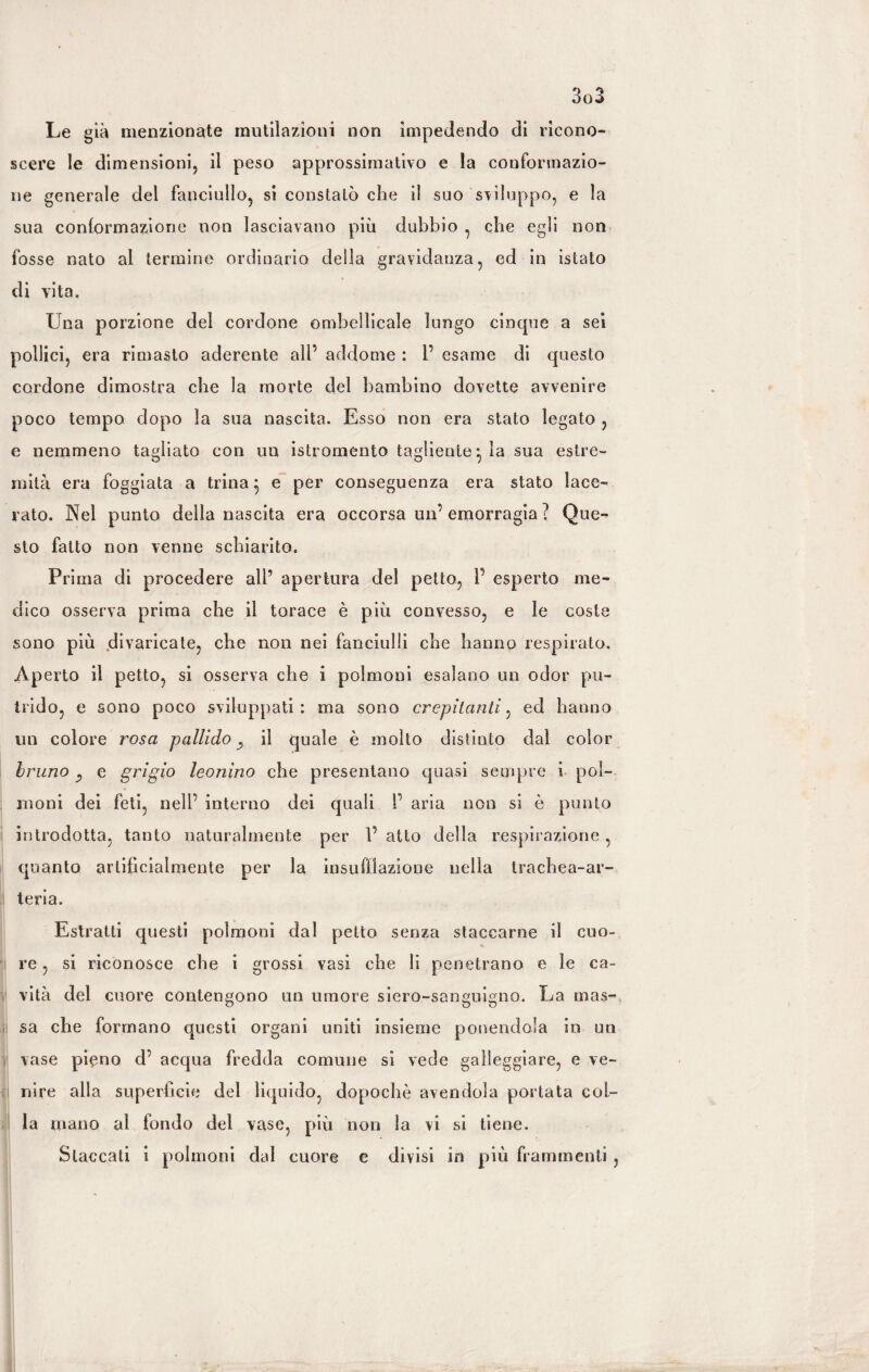 Le già menzionate mutilazioni non impedendo di ricono¬ scere le dimensioni, il peso approssimativo e la conformazio¬ ne generale del fanciullo, si constatò che il suo sviluppo, e la sua conformazione non lasciavano piu dubbio , che egli non fosse nato al termine ordinario della gravidanza, ed in istato di vita. Una porzione del cordone ombelicale lungo cinque a sei pollici, era rimasto aderente all’ addome : 1’ esame di questo cordone dimostra che la morte del bambino dovette avvenire poco tempo dopo la sua nascita. Esso non era stato legato , e nemmeno tagliato con un istromento tagliente ^ la sua estre¬ mità era foggiata a trina 5 e per conseguenza era stato lace¬ rato. Nel punto della nascita era occorsa un’emorragia ? Que¬ sto fatto non venne schiarito. Fri ma di procedere all’ apertura del petto, P esperto me¬ dico osserva prima che il torace è più convesso, e le coste sono più divaricate, che non nei fanciulli che hanno respirato. Aperto il petto, si osserva che i polmoni esalano un odor pu¬ trido, e sono poco sviluppati: ma sono crepitanti, ed hanno un colore rosa pallido il quale è molto distinto dal color bruno e grigio leonino che presentano quasi sempre i pol¬ moni dei feti, nell’ interno dei quali I’ aria non si è punto introdotta, tanto naturalmente per P atto della respirazione, quanto artificialmente per la insufflazione nella trachea-ar¬ teria. Estratti questi polmoni dal petto senza staccarne il cuo¬ re , si riconosce che i grossi vasi che li penetrano e le ca¬ vità del cuore contengono un umore siero-sanguigno. La mas¬ sa che formano questi organi uniti insieme ponendola in un vase pieno d’ acqua fredda comune si vede galleggiare, e ve¬ nire alla superficie del liquido, dopoché avendola portata col¬ la mano al fondo del vase, più non la vi si tiene. Staccati i polmoni dal cuore e divisi in più frammenti ,