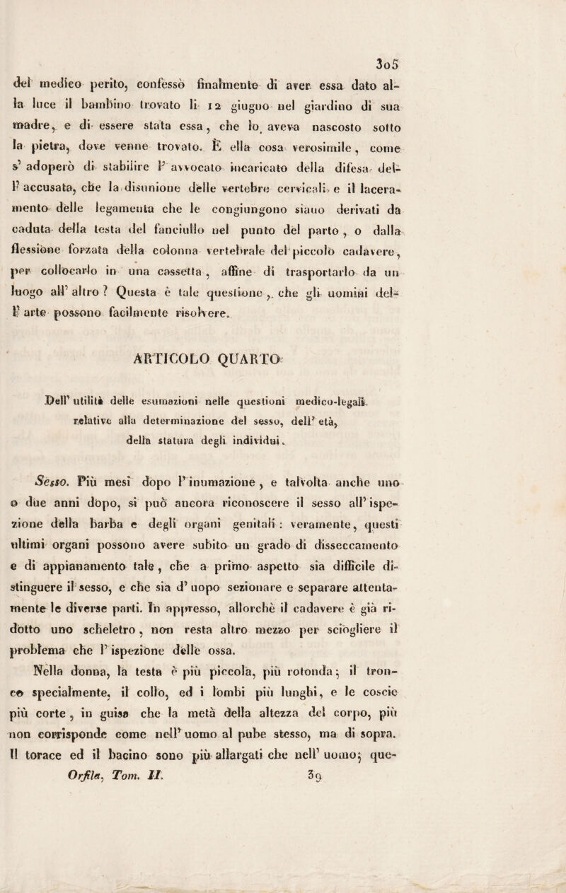 (kì medico perito, confessò finalmente di aver essa dato ai¬ ta luce il bambino trovato li 12 giugno-nel giardino dì sua madre, e di essere stata essa, che lo, aveva nascosto sotto la pietra, dove venne trovato. È ella cosa verosimile, come s’ adoperò di stabilire F avvocato incaricato della difesa, del- P accusata, che la disunione delle vertebre cervicali; e il lacera¬ mento dèlie legamento che le congiungono siano derivati da caduta della testa del fanciullo nel punto del parto , o dalla flessióne forzata della colonna vertebrale del piccolo cadavere, « per collocarlo in una cassetta , affine di trasportarlo da un luogo all’altro? Questa è tale questione che gli uomini dei- 1? arte possono facilmente riso here. ARTICOLO QUARTO Deir utilità delle esumazioni nelle questioni medico-legali relative alla determinazione del sesso, delif età, delia statura degli individui. Sesso. Più mesi dopo Pinumazione, e talvolta anche uno 0 due anni dòpo, si può ancora riconoscere il sesso all ispe» zione della barba e degli organi genitali : veramente, questi ultimi organi possono avere subito un grado di disseccamento e di appianamento tale , che a primo aspetto sia difficile db stinguere if sesso, e che sia d’uopo sezionare e separare attenta¬ mente le diverse parti. In appresso, allorché il cadavere è già ri¬ dotto uno scheletro , non resta altro mezzo per sciògliere il problema che l’ispezione delle ossa. Nella donna, la testa è piu piccola, più rotonda ^ il tron¬ co specialmente, il collo, ed i lombi più lunghi, e le coscio più corte 5 in guisa che la metà della altezza del corpo, più non corrisponde come nell’ uomo al pube stesso, ma di sopra. Il torace ed il bacino sono più allargati che nell’uomo, que- Orjìlet, Tom. IT 3 9.
