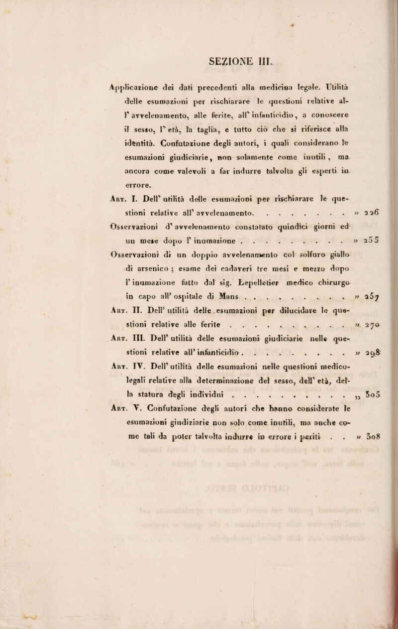 Applicazione dei dati precedenti alla medicina legale. Utilità delle esumazioni per rischiarare le questioni relative al- r avvelenamento, alle ferite, alP infanticidio, a conoscere il sesso, P età, la taglia, e tutto ciò che si riferisce alla identità. Confutazione degli autori, i quali considerano le esumazioni giudiciarie, non solamente come inutili, ma ancora come valevoli a far indurre talvolta gli esperti in. errore. Art. I. DelU utilità delle esumazioni per rischiarare le que¬ stioni relative all’avvelenamento.» 226 Osservazioni d’ avvelenamento constatato quindici giorni ed un mese dopo 1’ inumazione .... .» 25 5 Osservazioni di un doppio avvelenamento col solfuro giallo di arsenico ; esame dei cadaveri tre mesi e mezzo dopo l’inumazione fatto dal sig. Lepelletier medico chirurgo in capo all5 ospitale di Mans.. » *57 Art. II. Dell5 utilità delle esumazioni per dilucidare le que¬ stioni relative alle ferite.. » 270 Art. III. Dell’ utilità delle esumazioni giudiciarie nelle que¬ stioni relative all5 infanticidio.. » 298' Art. IV. Dell’ utilità delle esumazioni nelle questioni medico¬ legali relative alla determinazione del sesso, dell’ età, del¬ la statura degli individui . . . . ... 5o5 Art. V. Confutazione degli autori che hanno considerate le esumazioni giudiziarie non solo come inutili, ma anche co¬ me tali da poter talvolta indurre in errore i periti . . » S08