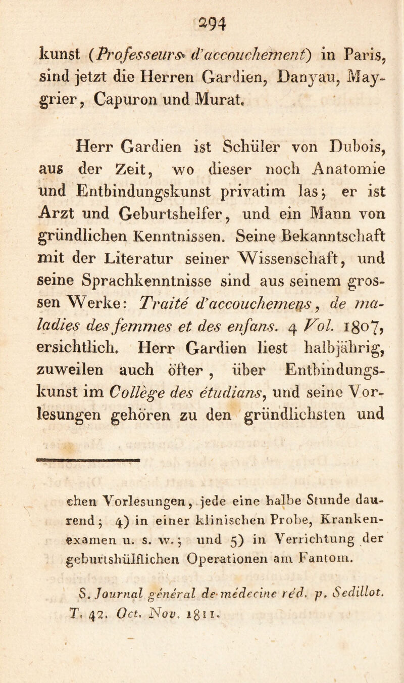 ^94 kunst (Professeurs^ d’accouchemenf) in Paris, sind jetzt die Herren Gar dien, Dany au, May- grier, Capuron und Murat. Herr Gardien ist Schüler von Diibois, aus der Zeit, wo dieser noch Anatomie und Entbindungskunst privatim las^ er ist Arzt und Geburtshelfer, und ein Mann von gründlichen Kenntnissen. Seine Bekanntschaft mit der Literatur seiner Wissenschaft, und seine Sprachkenntnisse sind aus seinem gros¬ sen Werke: Tratte d'accouchemeus ^ de ma- ladies des femmes et des enfans. 4 Vol. 180?? ersichtlich* Herr Gardien liest halbjährig, zuweilen auch öfter , über Entbindungs¬ kunst im College des etiidians^ und seine Vor¬ lesungen gehören zu den gründlichsten und chen Vorlesungen, jede eine halbe Stunde dau- rend 5 4.) in einer klinischen Probe, Kranken¬ examen u. s. w. j und 5) in Verrichtung der geburtshülflichen Operationen am Fantom. S, Journal general de^medecine red. p. Sedillot. T. 42. Oct. Nov. igl I.