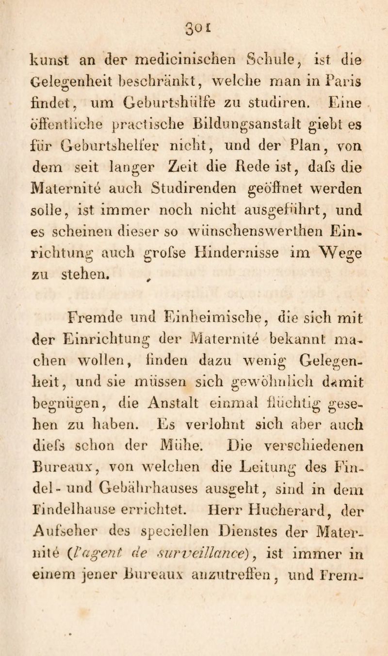 kunst an der medicinischen Scluile, ist die Geleo:enheit Ijeschrärikt, welche man in Paris findet, um Geburtshülfe zu studiren. Eine öffentliche practische Bildungsanstait gieht es für Geburtshelfer nicht, und der Plan, von dem seit langer Zeit die Rede ist, dafs die Maternite auch Studirenden geöffnet werden solle, ist immer noch nicht ausgeführt, und es scheinen dieser so wüinschenswerthen Ein¬ richtung auch grofse Hindernisse im Wege zu stehen. Fremde und Einheimische, die sich mit der Einrichtung der Maternite bekannt ma¬ chen w^olleri, linden dazu wenig Gelegen¬ heit, und sie müssen sich gew öhnlich d^^mit begnügen, die Anstalt einmal flüchtig gese¬ hen zu haben. Es verlohnt sich aber auch diefs schon der Mühe. Die verschiedenen Bureauv, von M'eichen die Leitung des Fin¬ del- und Gebährhauses aus£:eht, sind in dem I'indelhause errichtet. Herr Fluclierard, der Aufseher des speciellen Dienstes der Mater¬ nite {l’ageiit de siuri^eillance) ^ ist immer in einem jener Bureauv anzutreffen , und Frem-