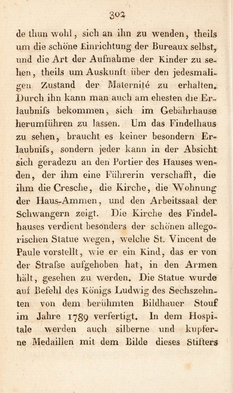 3oa de tliuii wolii 5 sich an ihn zu wenden, theils um die schöne Einrichtung der Bureaux selbst, und die Art der Aufnahme der Kinder zu se¬ hen , theils um Auskunft über den jedesmali¬ gen Zustand der Maternite zu erhalten«. Durch ihn kann man auch am ehesten die Er- laubnifs bekommen, sich im Gebahrhause lierumfiihren zu lassen* Um das Findelhaus zu sehen, braucht es keiner besondern Er- laubnifs, sondern jeder kann in der Absicht sich geradezu an den Portier des Hauses wen¬ den, der ihm eine Fiihrerin verschafft, die ihm dieCresche, die Kirche, die Wohnung der Haus-Ammen, und den Arbeitssaal der Schwängern zeigt. Die Kirche des Findel¬ hauses verdient besonders der schönen allego¬ rischen Statue wegen, welche St. Vincent de Paule vorstellt, wie er ein Kind, das er von der Strafse aufgehoben hat, in den Armen halt, gesehen zu werden^ Die Statue wurde auf Befehl des Königs Ludwig des Sechszehn¬ ten von dem berühmten Bildhauer Stouf im Jahre 1789 verfertigte In dem Hospi¬ tale werden auch silberne und kupfer¬ ne Medaillen mit dem Bilde dieses Stifters