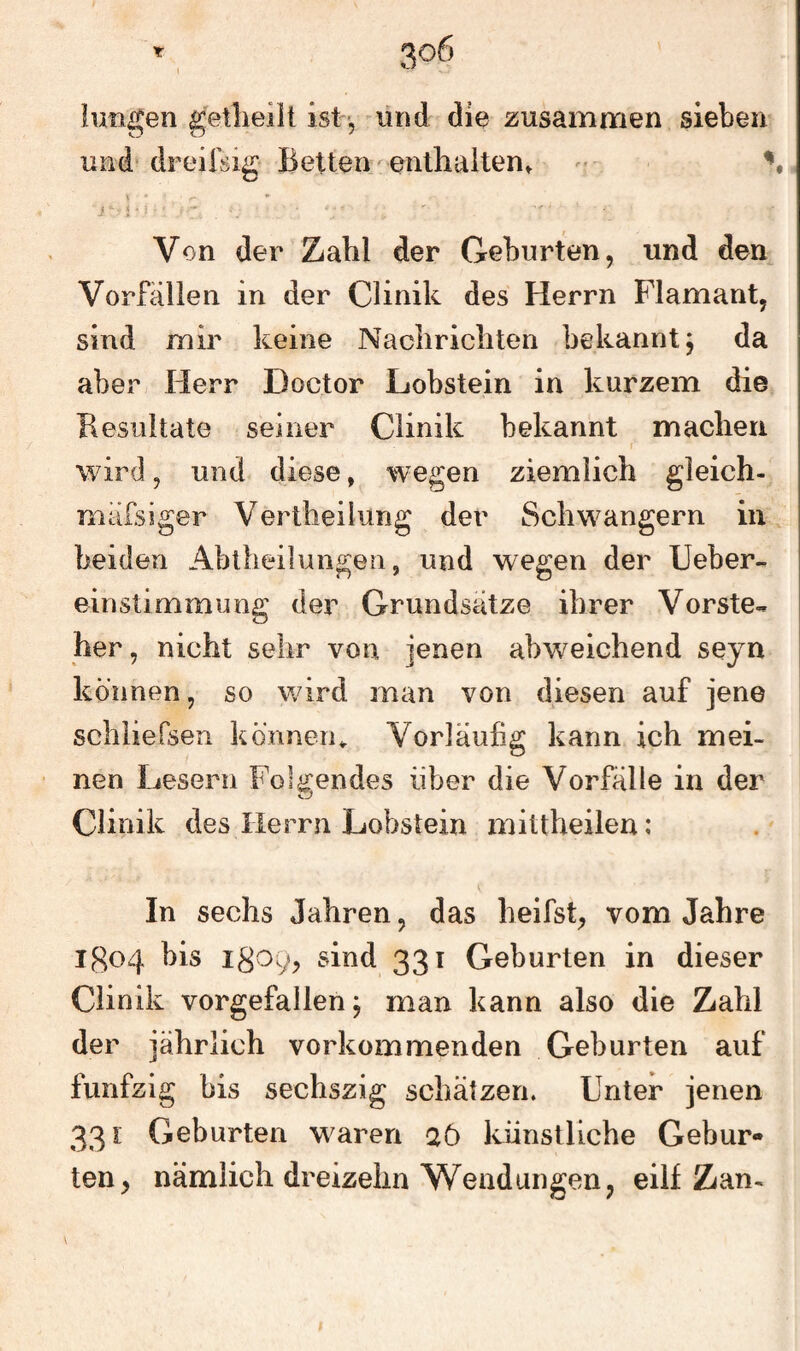 luiigen getheilt ist, und die zusammen sieben und* dreifsig Betten eritlialten» ^ ^ \ - • Von der Zahl der Geburten, und den Vorfällen in der CÜnik des Herrn Flamant, sind mir keine Nacliricliten bekannt j da aber Herr Doctor Lobstein in kurzem die Resultate seiner CÜnik bekannt maclieri f‘ wird, und diese, wegen ziemlich gleich- mäfsiger Vertheilung der Schwängern in beiden Ablheilungen, und wegen der lieber- einstimmung der Grundsätze ihrer Vorste¬ her, nicht sehr von jenen abweichend seyn können, so wird man von diesen auf jene schliefsen kdnneru Vorläufig kann ich mei¬ nen Lesern Folgendes über die Vorfälle in der CÜnik des Herrn Lobstein mittheilen; In sechs Jahren, das heifst, vom Jahre igo4 bis 1809, sind 331 Geburten in dieser CÜnik vorgefallen j man kann also die Zahl der jährlich vorkommenden Geburten auf fünfzig bis sechszig schätzen. Unter jenen 331: Geburten waren aö künstliche Gebur¬ ten, nämlich dreizehn Wendungen, eilf Zan-