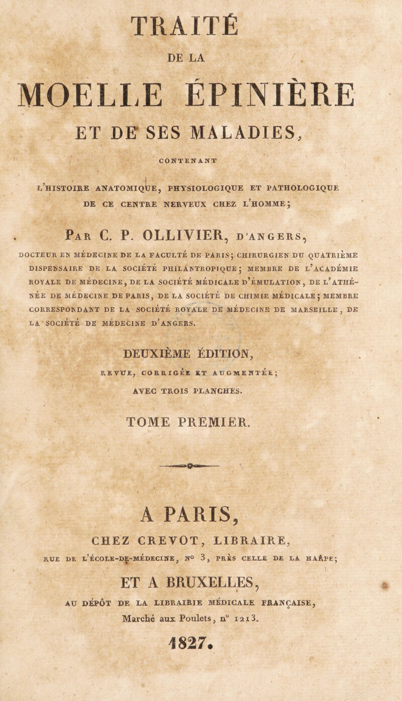 DE LA MOELLE ÉPINIÈRE ET DE SES MALADIES, CONTENANT I l’histoire anatomique, physiologique et pathologique DE CE centre nerveux CHEZ l’homme ; Par C. P. OLLIVIER, d angers, DOCTEUR EN MEDECINE DE DA FACULTÉ DE PARIS ; CHIRURGIEN DU QUATRIEME DISPENSAIRE DE LA SOCIETE PHILANTROPIQUE; MEMBRE DE l’aCADÉMIE ROYALE DE MEDECINE, DE LA SOCIETE MEDICALE d’ÉMULATION, DE l’ATHE¬ NEE DE MÉDECINE DE PARIS, DE LA SOCIÉTÉ DE CHIMIE MÉDICALE J MEMBRE CORRESPONDANT DE LA SOCIÉTÉ ROYALE DE MÉDECINE DE MARSEILLE, DE LA SOCIÉTÉ DE MÉDECINE d’AN GERS. DEUXIÈME ÉDITION, REVUE, CORRIGÉE ET AUGMENTEE; AVEC TROIS PLANCHES. TOME PREMIER. A PARIS, CHEZ CREVOT, LIBRAIRE, RUE DE l’ÉCOLE-DE-MÉDECINE, N® 3, PRES CELLE DE LA HARPE; ET A BRUXELLES, AU DÉPÔT DE LA LIBRAIRIE MEDICALE FRANÇAISE, Marché aux Poulets, n'’ laiS. 1827.