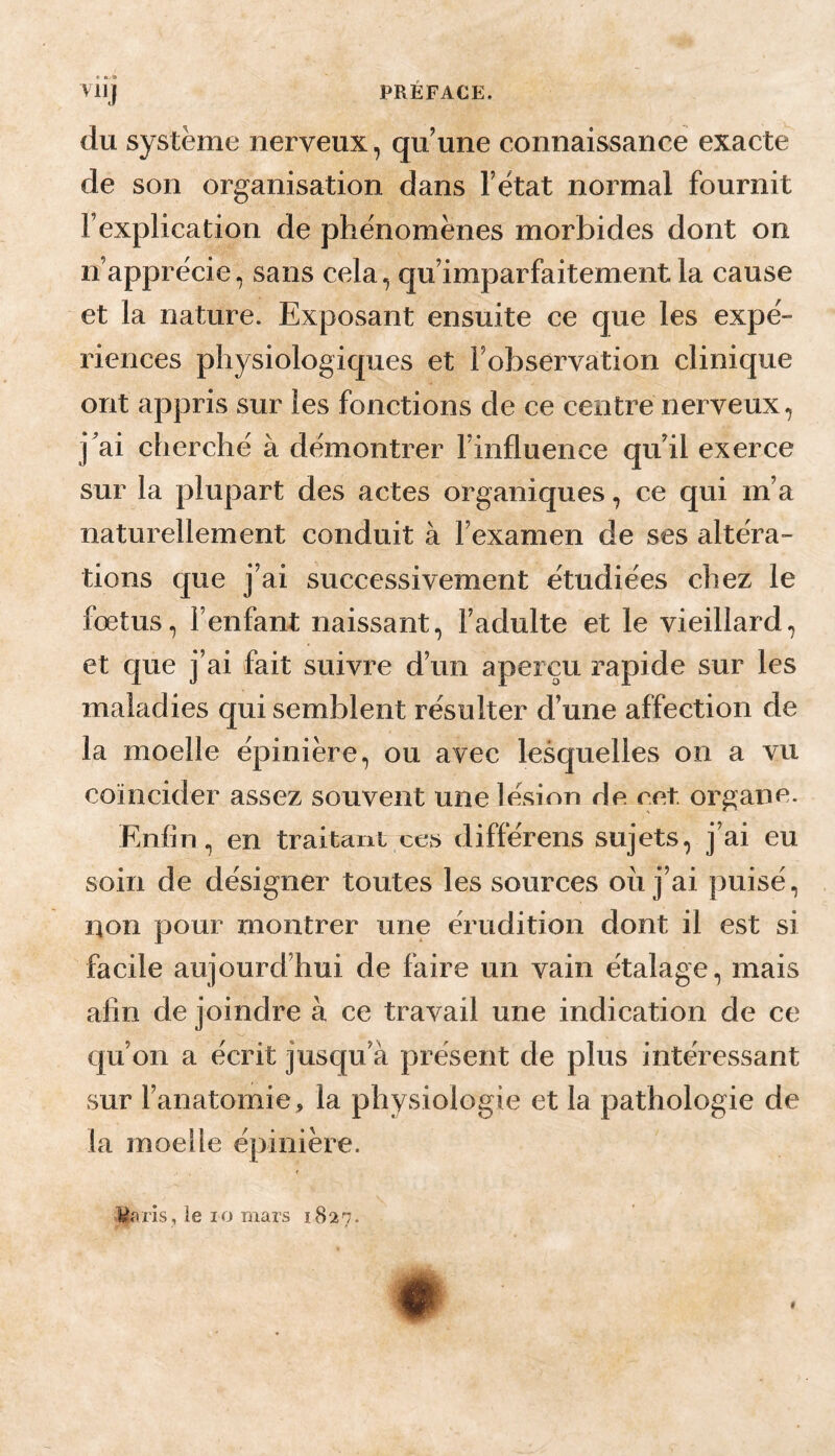 t> * 9 PRÉFACE. VllJ du système nerveux, qu'une connaissance exacte de son organisation dans Tètat normal fournit Fexplication de phénomènes morbides dont on n’apprécie, sans cela, qu’imparfaitement la cause et la nature. Exposant ensuite ce que les expé¬ riences physiologiques et l’observation clinique ont appris sur les fonctions de ce centre nerveux, j'ai cherché à démontrer l’influence qu’il exerce sur la plupart des actes organiques, ce qui m’a naturellement conduit à l’examen de ses altéra¬ tions que j’ai successivement étudiées chez le fœtus, l’enfant naissant, l’adulte et le vieillard, et que j’ai fait suivre d’un aperçu rapide sur les maladies qui semblent résulter d’une affection de la moelle épinière, ou avec lesquelles on a vu coïncider assez souvent une lésion de eet. organe. Enfin, en traitanL ces différons sujets, j’ai eu soin de désigner toutes les sources ou j’ai puisé, non pour montrer une érudition dont il est si facile aujourd’hui de faire un vain étalage, mais afin de joindre à ce travail une indication de ce qu’on a écrit jusqu’à présent de plus intéressant sur l’anatomie, la physiologie et la pathologie de la moelle épinière. lèfiris, le lo mars 1827. f