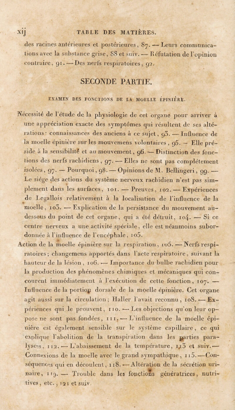 • • des racines antérieures et postérieures, 87.^—‘Leurs communica¬ tions avec la substance grise, 88 et suiv. — Réfutation de l’opinion contraire, 91.*—Des nerfs respiratoires, 92. SECONDE PARTIE. EXAMEN DES FONCTIONS DE LA MOELLE ÉPINI^RE. Nécessité de l’étude de la physiologie de cet organe pour arriver à une appréciation exacte des symptômes qui résultent de ses alté¬ rations r connaissances des anciens à ce sujet, 93. —Influence de la moelle épinière sur les mouvemens volontaires , pS. Elle pré¬ side à la sensibilité et au mouvement, 96.-—Distinction des fonc¬ tions des nerfs rachidiens , 97. — Elles ne sont pas complètement isolées ,97. — Pourquoi ,98. — Opinions de M. Bellingeri, 99. — Le siège des actions du système nerveux rachidien n’est pas sim¬ plement dans les surfaces, 10r. — Preuves, 102. — Expériences de Legallois relativement à la localisation de l’influence de la •t moelle, io3. *— Explication de la persistance du mouvement au- dessous du point de cet organe, qui a été détruit, 104. -— Si ce centre nerveux a une activité spéciale, elle est néanmoins subor¬ donnée à l’influence de l’encéphale, io5. Action de la moelle épinière sur la respiration, iu5. *—Nerfs respi¬ ratoires ; changemens apportés dans l’acte respiratoire, suivant la hauteur de la lésion, 106. *—■ Importance du bulbe rachidien pour la production des phénomènes chimiques et mécaniques qui con¬ courent immédiatement à l’exécution de cette fonction, 107. — Influence de la portiop dorsale de la moelle épinière. Cet organe agit aussi sur la circulation; Haller l’avait reconnu, 108.-—'Ex¬ périences qui le prouvent, 110. *— Les objections qu’on leur op¬ pose ne sont pas fondées, 111. ■— L’influence de la moelle épi¬ nière est également sensible sur le système capillaire, ce qui explique l’abolition de la transpiration dans les p,arties para¬ lysées, II2.'—'L’abaissement de la température, ij[3 et suiv.-— Connexions de la moelle avec le grand sympathique, ii5.-—Con¬ séquences qui en découlent, ii8.*—Altération de la sécrétion uri- naire, ifg.— Trouble dans les fondions génératrices, nutri¬ tives , etc,, T2ï et suiv