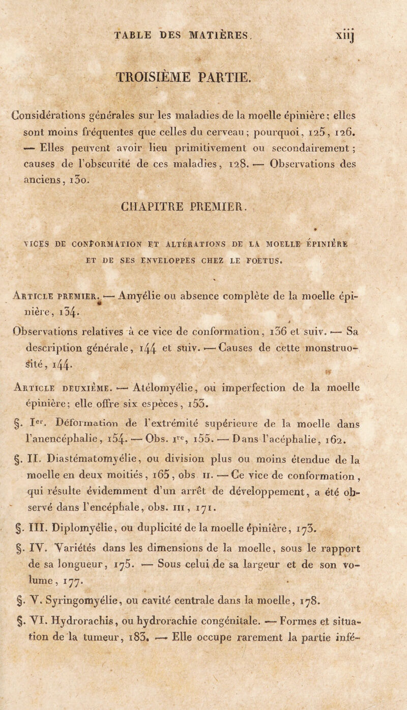 XllJ TROISIÈME PARTIE. Considérations générales sur les maladies de la moelle épinière; elles sont moins fréquentes que celles du cerveau; pourquoi, i25, 126. — Elles peuvent avoir lieu primitivement ou secondairement ; causes de l’obscurité de ces maladies, 128.— Observations des anciens, i5o. CHAPITRE PREMIER. O VICES DE CONEoRMÂTION ET ALTERATIONS DE LA MOELLE ÉpINIÉRE ET DE SES ENVELOPPES CHEZ LE FOETUS. Article premier^'—Amyélie ou absence complète de la moelle épi¬ nière, i54* < \ Observations relatives à ce vice de conformation, i36 et suiv. *— Sa description générale, i44 et suiv.Causes de cette monstruo¬ sité, i44* Article deuxième. ■—■ Atélomyélie, ou imperfection de la moelle épinière; elle offre six espèces, i53. §. I®*’. Déformatiorï de l’extrémité supérieure de la moelle dans l’anencéphalie, i54- — Obs. T®, i55. •—^ Dans l’acéphalie, 162. §. II. Diastématomyélie, ou division plus ou moins étendue delà moelle en deux moitiés , i65, obs ii. —Ce vice de conformation , qui résulte évidemment d’un arrêt de développement, a été ob¬ servé dans l’encéphale, obs. iii, 171. §. III. Diplomyélie, ou duplicité de la moelle épinière, iy5. §. ly. Variétés dans les dimensions de la moelle, sous le rapport de sa longueur, iy5. <— Sous celui de sa largeur et de son vo¬ lume , 177. §. Y. Syringomyélie, ou cavité centrale dans la moelle, 178. §. yi. Hydrorachis, ou hydrorachie congénitale. — Formes et situa¬ tion de la tumeur, i83, — Elle occupe rarement la partie infé-