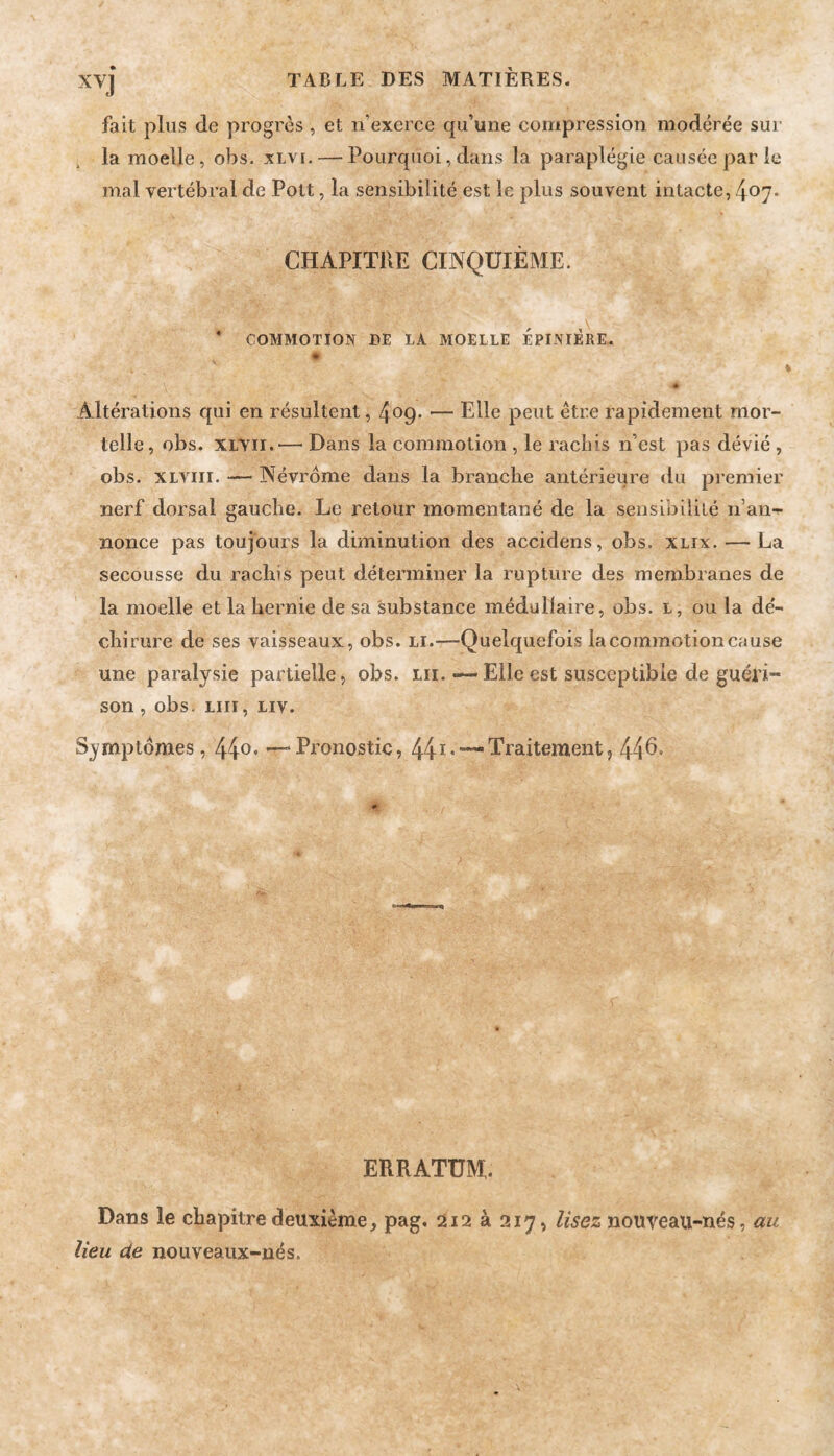 fait plus de progrès , et n’exerce qu’une compression modérée sur la moelle, obs. xlvi. — Pourquoi, dans la paraplégie causée par le mal vertébral de Pott, la sensibilité est le plus souvent intacte, 407. CHAPITRE CINQUIÈME. * COMMOTION DE LA MOELLE EPINIERE. # Altérations qui en résultent, 409. — Elle peut être rapidement mor¬ telle, obs. XLVii.— Dans la commotion , le rachis n’est pas dévié , obs. XLViii. — Névrdme dans la branche antérieure du premier nerf dorsal gauche. Le retour momentané de la sensibililé n’an-^ nonce pas toujours la diminution des accidens, obs. xlix. — La secousse du rachis peut déterminer la rupture des membranes de la moelle et la hernie de sa substance médullaire, obs. l, ou la de'- chirure de ses vaisseaux, obs. li.—Quelquefois la commotion cause une paralysie partielle, obs. Lii. «—Elle est susceptible de guéri¬ son , obs. LUI, Liv. Symptômes, 44o* — Pronostic, 44Traitement, 44^* * ERRATUM. Dans le chapitre deuxième, pag, 212 à 217, lisez nouveau-nés, au lieu de nouveaiix-nés.