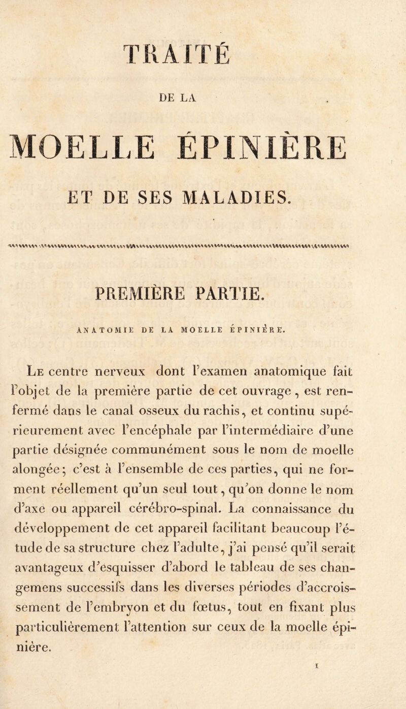 TKAITÉ DE LA MOELLE ÉPINIÈRE ET DE SES MALADIES. 'V^.AW^VV'» •Æ^'VW WVlAVV^v/VVt'VAW» V'MVM'VV'WX'VV\WViV'WVVA\'V'*/».'V»V«A\^Av%%W^W\W%M/V%V\W%VMVi'^:%WVV%W PREMIÈRE PARTIE. ANATOMIE DE LA MOELLE EPINIERE. Le centre nerveux dont Fexamen anatomique fait Fobjet de la première partie de cet ouvrage, est ren¬ fermé dans le canal osseux du rachis, et continu supé¬ rieurement avec l’encéphale par l’intermédiaire d’une partie désignée communément sous le nom de moelle alongée; c’est à l’ensemble de ces parties, qui ne for¬ ment réellement qu’un seul tout, qu^on donne le nom d’axe ou appareil cérébro-spinal. La connaissance du développement de cet appareil facilitant beaucoup l’é¬ tude de sa structure chez l’adulte, j’ai pensé qu’il serait avantageux d^esquisser d’abord le tableau de ses chan- gemens successifs dans les diverses périodes d’accrois¬ sement de l’embryon et du fœtus, tout en fixant plus particulièrement l’attention sur ceux de la moelle épi¬ nière.