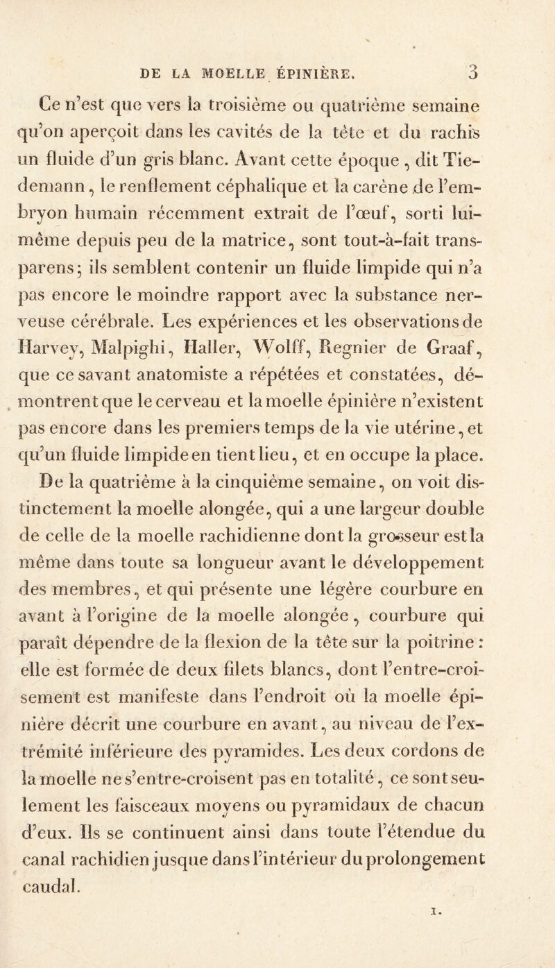 Ce n’est que vers la troisième ou quatrième semaine qu’on aperçoit dans les cavités de la tète et du rachis un fluide d’un gris blanc. Avant cette époque , dit Tie¬ demann , le renflement céphalique et la carène de l’em¬ bryon humain récemment extrait de l’œuf, sorti lui- même depuis peu de la matrice, sont tout-à-fait trans- parens; ils semblent contenir un fluide limpide qui n’a pas encore le moindre rapport avec la substance ner¬ veuse cérébrale. Les expériences et les observations de Harvey, Malpighi, Haller, W^lff^i Piegnier de Graaf, que ce savant anatomiste a répétées et constatées, dé¬ montrent que le cerveau et la moelle épinière n’existent pas encore dans les premiers temps de la vie utérine, et cju’un fluide limpide en tient lieu, et en occupe la place. De la quatrième à la cinquième semaine, on voit dis¬ tinctement la moelle alongée, qui a une largeur double de celle de la moelle rachidienne dont la gro*3seur est la même dans toute sa longueur avant le développement des membres, et qui présente une légère courbure en avant à l’origine de la moelle alongée, courbure qui paraît dépendre de la flexion de la tête sur la poitrine : elle est formée de deux filets blancs, dont l’entre-croi- sement est manifeste dans l’endroit où la moelle épi¬ nière décrit une courbure en avant, au niveau de l’ex¬ trémité inférieure des pyramides. Les deux cordons de la moelle nes’entre-croisent pas en totalité, ce sont seu¬ lement les faisceaux moyens ou pyramidaux de chacun d’eux. Ils se continuent ainsi dans toute l’étendue du canal rachidien jusque dans l’intérieur du prolongement caudal.