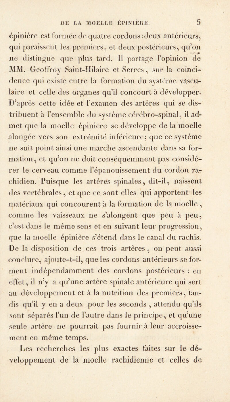 épinière estfornice de quatre cordonsideux antérieurs, qui paraissent les premiers, et deux postérieurs, qu’on ne distingue que plus tard. Il partage l’opinion de MM. Geoffroy Saint-Hilaire et Serres, sur la coïnci¬ dence qui existe entre la formation du .système vascu¬ laire et celle des organes qu’il concourt a développer. D’après cette idée et l’examen des artères qui se dis¬ tribuent à l’ensemble du système cérébro-spinal, il ad¬ met que la moelle épinière se développe de la moelle alongée vers son extrémité inférieure5 que ce système ne suit point ainsi une marche ascendante dans sa for¬ mation, et qu’on ne doit conséquemment pas considé¬ rer le cerveau comme l’épanouissement du cordon ra¬ chidien. Puisque les artères spinales, dit-il, naissent des vertébrales, et que ce sont elles qui apportent les matériaux qui concourent à la formation de la moelle , comme les vaisseaux ne s’alongent que peu à peu, c’est dans le même sens et en suivant leur progression, que la moelle épinière s’étend dans le canal du rachis. De la disposition de ces trois artères , on peut aussi conclure, ajoute-t-il, que les cordons antérieurs se for¬ ment indépendamment des cordons postérieurs : en effet, il n’y a qu’une artère spinale antérieure qui sert au développement et à la nutrition des premiers, tan¬ dis qu’il y en a deux pour les seconds , attendu qu’ils sont séparés l’un de l’autre dans le principe, et cpi’une seule artère ne pourrait pas fournir à leur accroisse^ ment en même temps. Les recherches les plus exactes faites sur le dé¬ veloppement de la moelle rachidienne et celles de