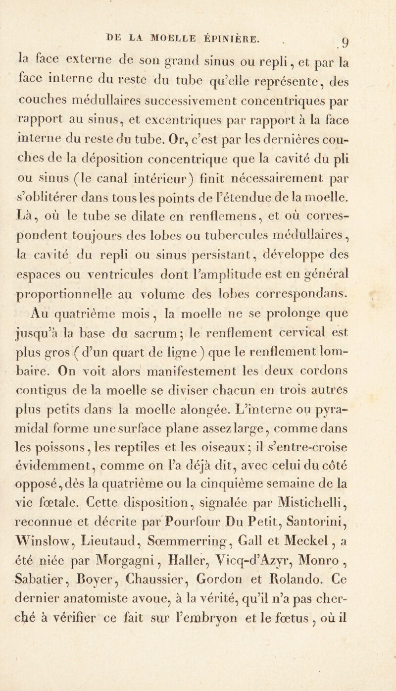 la face externe de son grand sinus ou repli, et par la face interne du reste du tu}3e qu’elle représente, des couches médullaires successivement concentriques par rapport au sinus, et excentriques par rapport à la face interne du reste du tube. Or, c’est par les dernières cou¬ ches de la déposition concentrique que la cavité du pli ou sinus (le canal intérieur) finit nécessairement par s’oblitérer dans tous les points de l’étendue de la moelle. Là, où le tube se dilate en renflemens, et où corres¬ pondent toujours des lobes ou tubercules médullaires, la cavité du repli ou sinus persistant, développe des espaces ou ventricules dont Tamplitude est en général proportionnelle au volume des lobes correspondans. Au quatrième mois, la moelle ne se prolonge que jusqu’à la base du sacrum; le renflement cervical est plus gros (d’un quart de ligne) que le renflement lom¬ baire. On voit alors manifestement les deux cordons contigus de la moelle se diviser chacun en trois autres plus petits dans la moelle alongée. L’interne ou pyra¬ midal forme unesurface plane assezlarge, comme dans les poissons, les reptiles et les oiseaux; il s’entre-croise évidemment, comme on l’a déjà dit, avec celui du côté opposé,clés la quatrième ou la cinquième semaine de la vie fœtale. Cette disposition, signalée par Mistichelli, reconnue et décrite par Pourfour Du Petit, Santorini, Winslow, Lieutaud, Sœmmerring, Gall et Meckel, a été niée par Morgagni, Haller, Vicq-d’Azyr, Monro , Sabatier, Boyer, Chaussier, Gordon et Rolando. Ce dernier anatomiste avoue, à la vérité, qu’il n’a pas cher¬ ché à vérifier ce fait sur l’embryon et le fœtus , où il