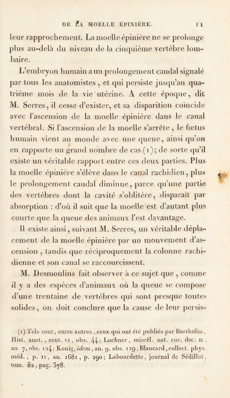 leur rapprochement. La moelle épinière ne se prolonge plus au-delà du niveau de la cinquième vertèbre lom¬ baire. L’embryon humain a un prolongement caudal signalé par tous les anatomistes , et qui persiste jusqu’au qua¬ trième mois de la vie utérine. A cette époque, dit M. Serres, il cesse d’exister, et sa disparition coïncide avec l’ascension de la moelle épinière dans le canal vertébral. Si l’ascension de la moelle s’arrête , le foetus humain vient au monde avec une queue, ainsi qu’on en rapporte un grand nombre de cas (i); de sorte qu’il existe un véritable rapport entre ces deux parties. Plus la moelle épinière s’élève dans le canal rachidien, plus le prolongement caudal diminue, parce qu’une partie des vertèbres dont la cavité s’oblitère, disparaît par absorption : d’où il suit que la moelle est d’autant plus courte que la queue des animaux l’est davantage. Il existe ainsi, suivant M. Serres, un véritable dépla¬ cement de la moelle épinière par un mouvement d’as¬ cension , tandis que réciproquement la colonne rachi¬ dienne et son canal se raccourcissent. M. Desmoulins fait observer à ce sujet que , comme il y a des espèces d’animaux où la queue se compose d’une trentaine de vertèbres qui sont presque toutes solides, on doit conclure que la cause de leur persis- (i) Tels sont, entre autres , ceux qui ont été publiés par Barthoiin, Hist. anat. , cent, yi , obs. 44 î Lochner, miscêl. nat. cur. dec. lî , an. 7, obs. 124; Konig,/c/ew, an. 9, obs. 129 ; Blancard,collect. phys. méd. , p. Il, an. i68i , p. 290; Laboiirdette, journal de Sédillot, tom. §2, pag. 378.