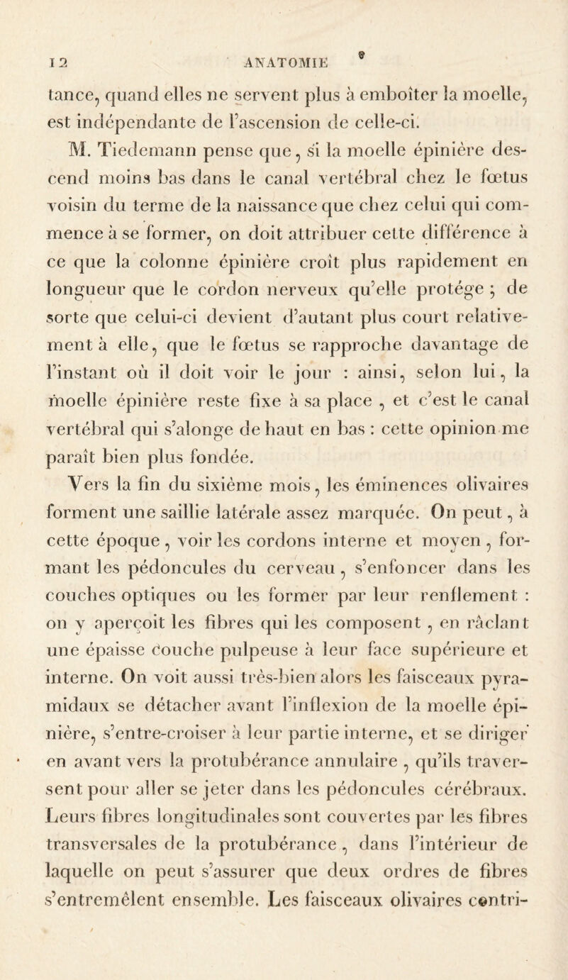 tanccp quanti elles ne servent plus à emboîter la moelle^ est indépendante de rascension de celle-ci. M. Tiedemann pense que ^ si la moelle épinière des¬ cend moins bas dans le canal vertébral chez le fœtus voisin du terme de la naissance que chez celui qui com¬ mence à se former, on doit attribuer cette différence à ce que la colonne épinière croît plus rapidement en longueur que le cordon nerveux qu’elle protège ; de sorte que celui-ci devient d’autant plus court relative¬ ment à elle, que le fœtus se rapproche davantage de l’instant où il doit voir le jour : ainsi, selon lui, la moelle épinière reste fixe à sa place , et c’est le canal vertébral qui s’alonge de haut en bas : cette opinion me paraît bien plus fondée. Vers la fin du sixième mois, les éminences olivaires forment une saillie latérale assez marquée. On peut, à cette époque , voir les cordons interne et moyen , for¬ mant les pédoncules du cerveau , s’enfoncer dans les couches optiques ou les former par leur renflement : on y aperçoit les fibres qui les composent , en raclant une épaisse (touche pulpeuse à leur face supérieure et interne. On voit aussi très-bien alors les faisceaux pyra¬ midaux se détacher avant l’inflexion de la moelle épi¬ nière, s’entre-croiser à leur partie interne, et se diriger en avant vers la protubérance annulaire , qu’ils traver¬ sent pour aller se jeter dans les pédoncules cérébraux. Leurs fibres longitudinales sont couvertes par les fibres transversales de la protubérance , dans l’intérieur de laquelle on peut s’assurer que deux ordres de fibres s’entremêlent ensemble. Les faisceaux olivaires centri-