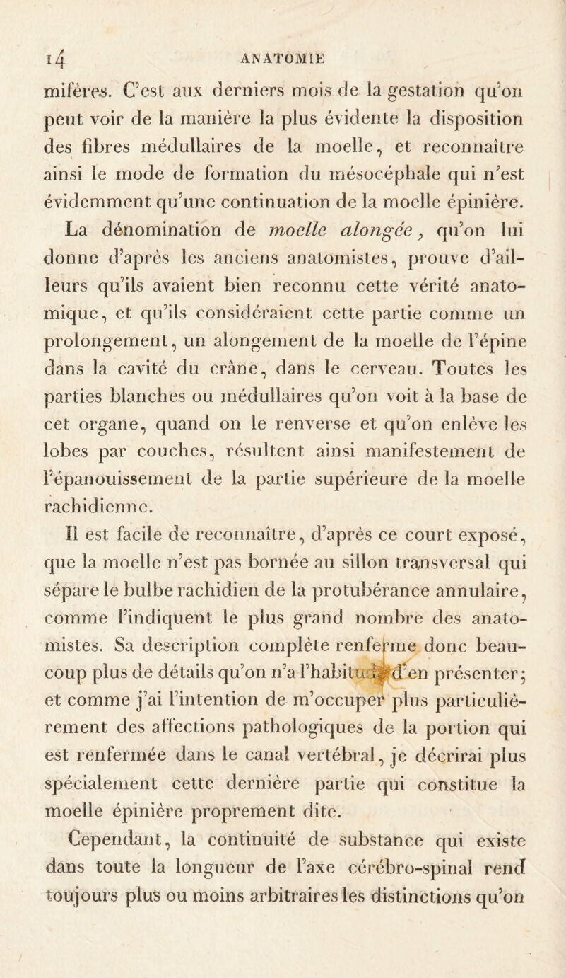 mifères. Cest aux derniers mois de la gestation qu’on peut voir de la manière la plus évidente la disposition des fibres médullaires de la moelle, et reconnaître ainsi le mode de formation du mésocépbale qui n’est évidemment qu’une continuation de la moelle épinière. La dénomination de moelle alongée ^ qu’on lui donne d’après les anciens anatomistes, prouve d’ail¬ leurs qu’ils avaient bien reconnu cette vérité anato¬ mique, et qu’ils considéraient cette partie comme un prolongement, un alongement de la moelle de l’épine dans la cavité du crâne, dans le cerveau. Toutes les parties blanches ou médullaires qu’on voit à la base de cet organe, quand on le renverse et qu’on enlève les lobes par couches, résultent ainsi manifestement de l’épanouissement de la partie supérieure de la moelle rachidienne. Il est facile de reconnaître, d’après ce court exposé, que la moelle n’est pas bornée au sillon transversal qui sépare le bulbe rachidien de la protubérance annulaire, comme l’indiquent le plus grand nombre des anato¬ mistes. Sa description complète renfemie donc beau¬ coup plus de détails qu’on n’a Fhabitmwd’en présenter; et comme j’ai l’intention de m’occuper plus particuliè¬ rement des affections pathologiques de la portion qui est renfermée dans le canal vertébral, je décrirai plus spécialement cette dernière partie qui constitue la moelle épinière proprement dite. Cependant, la continuité de substance qui existe dans toute la longueur de l’axe cérébro-spinal rend toujours plus ou moins arbitraires les distinctions qu’on