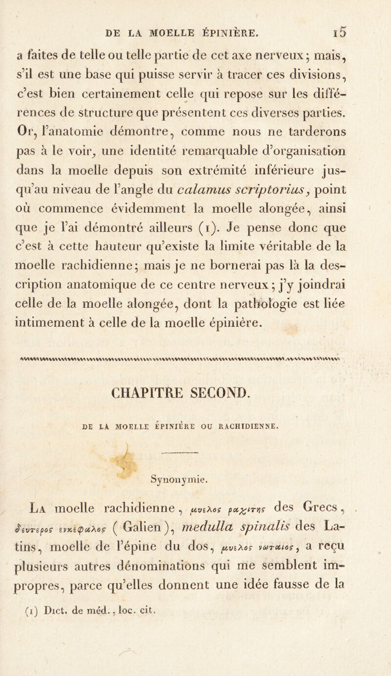 a faites de telle ou telle partie de cet axe nerveux ; mais, s’il est une base qui puisse servir à tracer ces divisions, c’est bien certainement celle qui repose sur les diffé¬ rences de structure que présentent ces diverses parties. Or, l’anatomie démontre, comme nous ne tarderons pas à le voir^ une identité remarquable d’organisation dans la moelle depuis son extrémité inférieure jus¬ qu’au niveau de l’angle du calamus scriptorias, point où commence évidemment la moelle alongée, ainsi que je l’ai démontré ailleurs (i). Je pense donc que c’est à cette hauteur qu’existe la limite véritable de la moelle rachidienne; mais je ne bornerai pas là la des¬ cription anatomique de ce centre nerveux ; j’y joindrai celle de la moelle alongée, dont la pathologie est liée intimement à celle de la moelle épinière. IkMIKIMS W» W^'WX VV>'VV>(WifW^(W\^V» jVV'W'WV WN NW Wï CHAPITRE SECOND. DE LA MOELLE EPINIERE OU RACHIDIENNE. Synonymie. La moelle rachidienne, ^vèXos des Grecs, . ^èvTèpoç îVKiipuXoç ( Galien), medulla spinalis des La¬ tins, moelle de l’épine du dos, vutohos^ a reçu plusieurs autres dénominations qui me semblent im¬ propres, parce qu’elles donnent une idée fausse de la