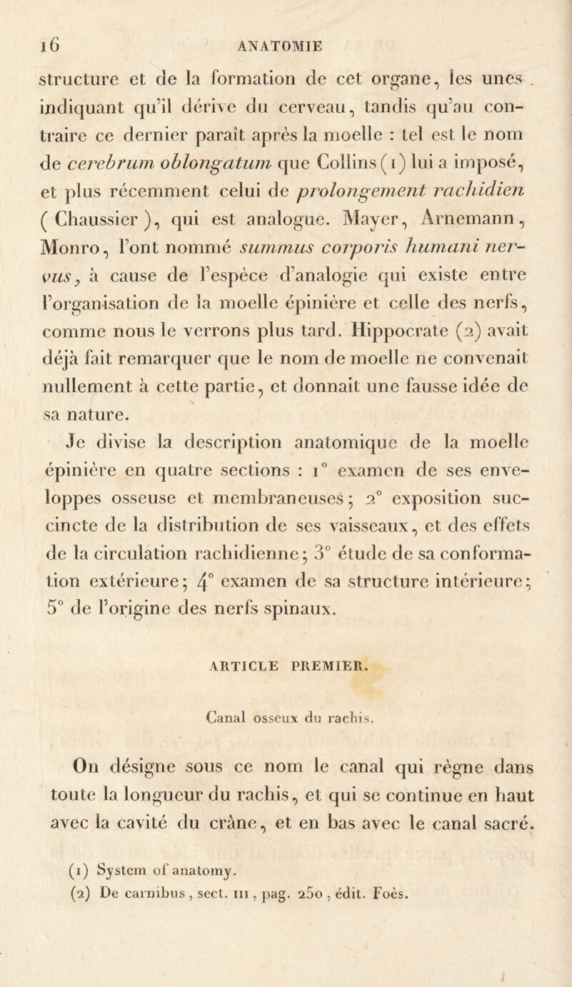 Structure et de la formation de cet organe, les unes . indiquant qu’il dérive du cerveau, tandis qu’au con¬ traire ce dernier paraît après la moelle : tel est le nom de cerebrum oblongatum que Collins (i) lui a imposé, et plus récemment celui de prolongement j^achidien (Chaussier), qui est analogue. Mayer, Arnemann, Monro, Font nommé sinnmus corporis humani ner- vusy à cause de l’espèce d’analogie qui existe entre l’organisation de la moelle épinière et celle des nerfs, comme nous le verrons plus tard. Hippocrate (2) avait déjà fait remarquer cjue le nom de moelle ne convenait nullement à cette partie, et donnait une fausse idée de sa nature. Je divise la description anatomique de la moelle épinière en quatre sections : C examen de ses enve¬ loppes osseuse et membraneuses ; 2° exposition suc¬ cincte de la distribution de ses vaisseaux, et des effets de la circulation rachidienne * 3° étude de sa conforma¬ tion extérieure; 4° examen de sa structure intérieure; 5 de l’origine des nerfs spinaux. ARTICLE PREMIER. Canal osseux du racliis. On désigne sous ce nom le canal qui règne dans toute la longueur du rachis, et qui se continue en haut avec la cavité du crâne, et en bas avec le canal sacré. (1) System of anatomy. (2) De carnibus , sect. III, pag. 25o , édit. Foès.