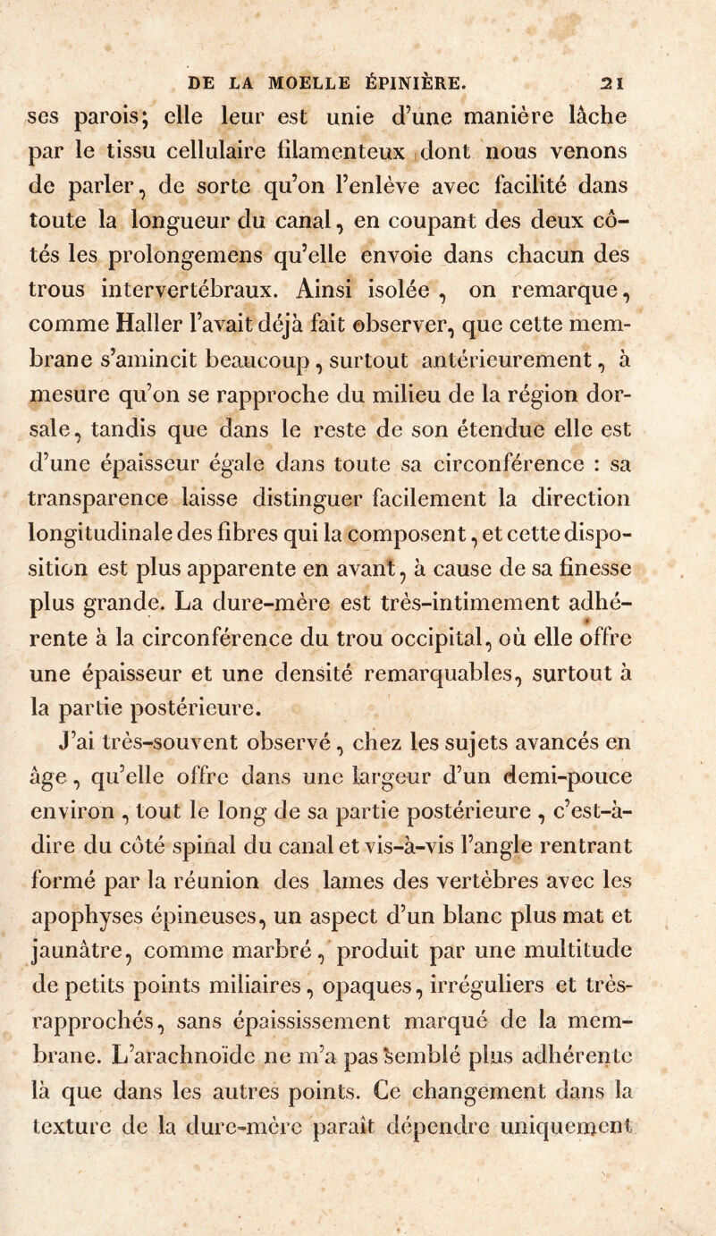 ses parois; elle leur est unie d’une manière lâche par le tissu cellulaire filamenteux idont nous venons de parler, de sorte qu’on l’enlève avec facilité dans toute la longueur du canal, en coupant des deux cô¬ tés les prolongemens qu’elle envoie dans chacun des trous intervertébraux. Ainsi isolée , on remarque, comme Haller l’avait déjà fait observer, que cette mem¬ brane s’amincit beaucoup, surtout antérieurement, à mesure qu’on se rapproche du milieu de la région dor¬ sale, tandis que dans le reste de son étendue elle est d’une épaisseur égale dans toute sa circonférence : sa transparence laisse distinguer facilement la direction longitudinale des fibres qui la composent, et cette dispo¬ sition est plus apparente en avant, à cause de sa finesse plus grande. La dure-mère est très-intimement adhé- « rente à la circonférence du trou occipital, où elle offre une épaisseur et une densité remarquables, surtout à la partie postérieure. J’ai très-souvent observé, chez les sujets avancés en âge, qu’elle offre dans une largeur d’un demi-pouce environ , tout le long de sa partie postérieure , c’est-â- dire du côté spinal du canal et vis-à-vis l’angle rentrant formé par la réunion des lames des vertèbres avec les apophyses épineuses, un aspect d’un blanc plus mat et jaunâtre, comme marbré, produit par une multitude de petits points miliaires, opaques, irréguliers et très- rapprochés, sans épaississement marqué de la mem¬ brane. L’arachnoïde ne m’a pas ‘semblé plus adhérente là que dans les autres points. Ce changement dans la texture de la dure-mère paraît dépendre uniquement