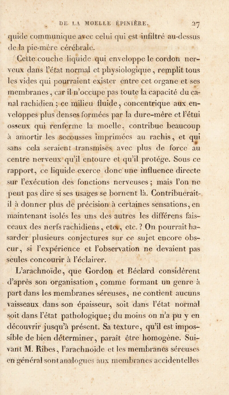 quide communique avec celui qui est infiltré au-dessus de la pie-mère cérébrale. Cette couche liquide qui enveloppe le cordon ner¬ veux dans Fétat normal et physiologique, remplit tous les vides qui pourraient exister entre cet organe et ses membranes, car il n’occupe pas toute la capacité du ca¬ nal rachidien 5 ce milieu fluide, concentrique aux en¬ veloppes plus denses formées par la dure-mère et Fétui osseux qui renferme la moelle, contribue beaucoup à amortir les secousses imprimées au rachis, et qui sans cela seraient transmises avec plus de force au centre nerveux qu’il entoure et qu’il protège. Sous ce rapport, ce liquide exerce donc une influence directe sur l’exécution des fonctions nerveuses ; mais l’on ne peut pas dire sises usages se bornent là. Contribuerait- il à donner plus de précision à certaines sensations, en maintenant isolés les uns des autres les différens fais¬ ceaux des nerfs rachidiens, eto% , etc. ? On pourrait ha¬ sarder plusieurs conjectures sur ce sujet encore obs¬ cur, si l’expérience et l’observation ne devaient pas seules concourir à l’éclairer. L’arachnoïde, que Gordon et Béclard considèrent d’après son organisation, comme formant un genre à part dans les membranes séreuses, ne contient aucuns vaisseaux dans son épaisseur, soit dans Fétat normal soit dans Fétat pathologique ; du moins on n’a pu y en découvrir jusqu’à présent. Sa texture, qu’il est impos¬ sible de bien déterminer, paraît être homogène. Sui¬ vant M. Ribes, l’arachnoïde et les membranes séreuses en général sont analogues aux membranes accidentelles