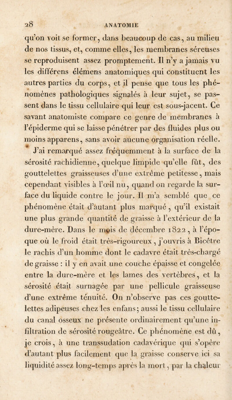 qu’on voit se former, dans beaucoup de cas, au milieu de nos tissus, et, comme elles, les membranes séreuses se reproduisent assez promptement. Il n’y a jamais vu les différons élémens anatomiques qui constituent les autres parties du corps, et il pense que tous les phé¬ nomènes pathologiques signalés à leur sujet, se pas¬ sent dans le tissu cellulaire qui leur est sous-jacent. Ce savant anatomiste compare ce genre de membranes à l’épiderme qui se laisse pénétrer par des fluides plus ou moins apparens, sans avoir aucune organisation réelle. J’ai remarqué assez fréquemment à la surface de la sérosité rachidienne, quelque limpide qu’elle fût, des gouttelettes graisseuses d’une extrême petitesse, mais cependant visibles à l’œil nu, quand on regarde la sur¬ face du liquide contre le jour. Il m’a semblé que ce phénomène était d’autant plus marqué, qu’il existait une plus grande quantité de graisse à l’extérieur de la dure-mère. Dans le mois de décembre 1822, à l’épo¬ que où le froid était très-rigoureux, j’ouvris à Bicêtre le rachis d’un homme dont le cadavre était très-chargé de graisse : il y en avait une couche épaisse et congelée entre la dure-mère et les lames des vertèbres, et la sérosité était surnagée par une pellicule graisseuse d’une extrême ténuité. On n’observe pas ces goutte¬ lettes adipeuses chez les enfans ; aussi le tissu cellulaire du canal osseux ne présente ordinairement qu’une in¬ filtration de sérosité rougeâtre. Ce phénomène est dû, je crois, à une transsudation cadavérique qui s’opère d’autant plus facilement que la graisse conserve ici sa liquidité assez long-temps après la mort, par la chaleur