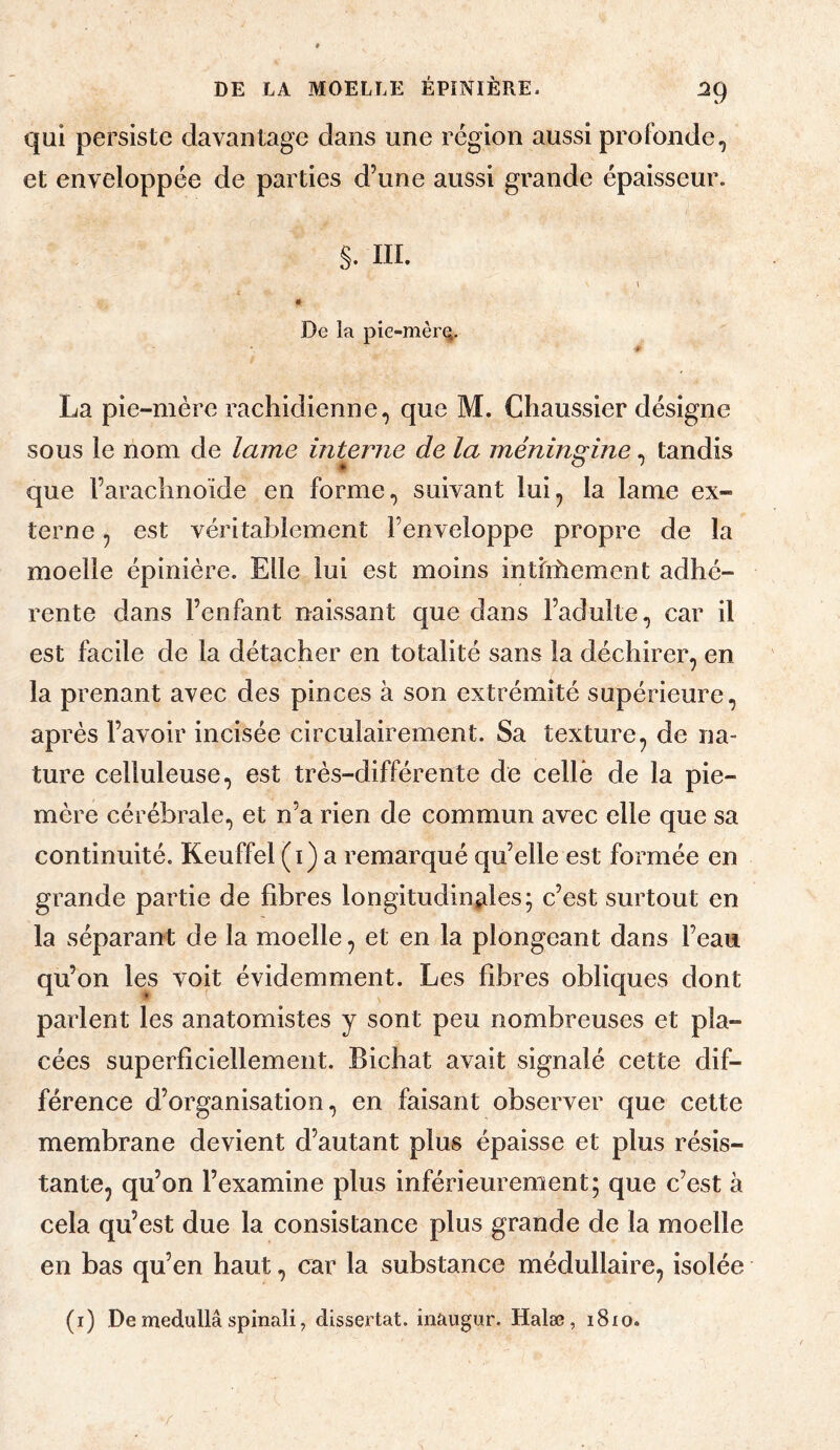 ^9 qui persiste davantage dans une région aussi profonde, et enveloppée de parties d’une aussi grande épaisseur. S. ni. De la pie-mèr(^. # La pie-mère rachidienne, que M. Chaussier désigne sous le nom de lame interne de la méningine, tandis que l’arachnoïde en forme, suivant lui^ la lame ex¬ terne , est véritablement l’enveloppe propre de la moelle épinière. Elle lui est moins intiihement adhé¬ rente dans l’enfant naissant que dans l’adulte, car il est facile de la détacher en totalité sans la déchirer, en la prenant avec des pinces à son extrémité supérieure, après l’avoir incisée circulairement. Sa texture, de na¬ ture celluleuse, est très-différente de celle de la pie- mère cérébrale, et n’a rien de commun avec elle que sa continuité. Keuffel (i) a remarqué qu’elle est formée en grande partie de fibres longitudinales; c’est surtout en la séparant de la moelle, et en la plongeant dans l’eau qu’on les voit évidemment. Les fibres obliques dont parlent les anatomistes y sont peu nombreuses et pla¬ cées superficiellement. Bichat avait signalé cette dif¬ férence d’organisation, en faisant observer que cette membrane devient d’autant plus épaisse et plus résis¬ tante, qu’on l’examine plus inférieurement; que c’est à cela qu’est due la consistance plus grande de la moelle en bas qu’en haut, car la substance médullaire, isolée (i) De medullâ spinali J dissertât, inaugur. Halæ, i8io.