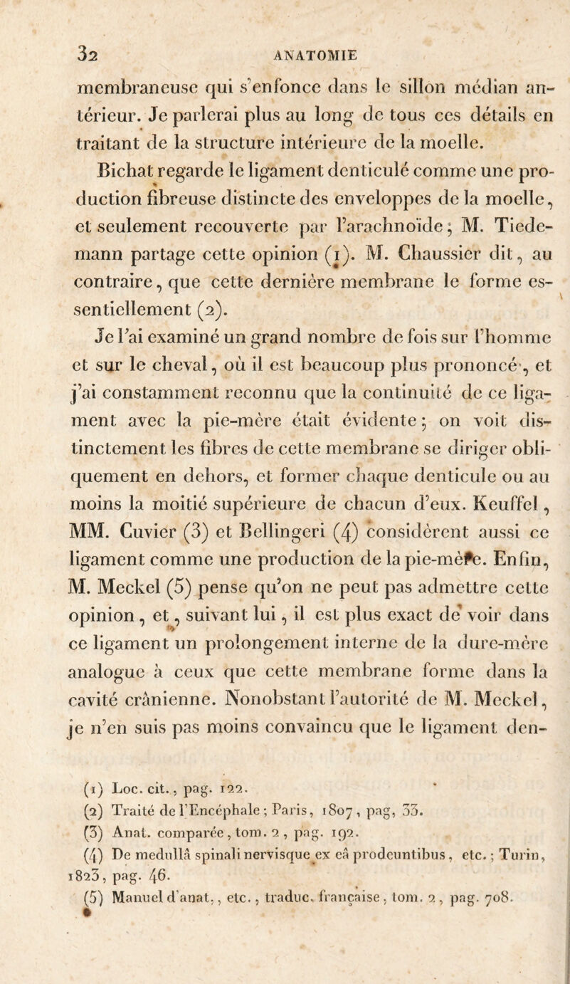 membraneuse qui s’enfonce dans le sillon médian an¬ térieur. Je parlerai plus au long de tous ces détails en « traitant de la structure intérieure de la moelle. Bichat regarde le ligament denticulé comme une pro¬ duction fibreuse distincte des enveloppes de la moelle, et seulement recouverte par l’arachnoïde ; M, Tiede¬ mann partage cette opinion (i). M. Chaussier dit, au contraire, que cette dernière membrane le forme es¬ sentiellement (2). Je Tai examiné un grand nombre de fois sur l’homme et sur le cheval, où il est beaucoup plus prononcé-, et j’ai constamment reconnu que la continuité de ce liga¬ ment avec la pie-mère était évidente ; on voit dis¬ tinctement les fibres de cette membrane se diriger obli¬ quement en dehors, et former chaque denticule ou au moins la moitié supérieure de chacun d’eux. Keuffel, MM. Cuvier (3) et Bellingeri (4) considèrent aussi ce ligament comme une production de la pie-mèPe. Enfin, M. Meckel (5) pense qu’on ne peut pas admettre cette opinion , et, suivant lui, il est plus exact de' voir dans ce ligament un prolongement interne de la dure-mère analogue à ceux que cette membrane forme dans la cavité crânienne. Nonobstant l’autorité de M. Mcckel, je n’en suis pas moins convaincu que le ligament den- (1) Loc.cit., pag. 122. (2) Traité de l’Encéphale ; Paris, 1807, pag, 33. (3) Anal, comparée , tom. 2 , pag. 192. (4) De mediillâ spinalinervisque ex eâ prodeuntibus, etc. ; Turin, 1820, pag. 46. (5) Manuel d’anat,, etc., tradiic. française , toni. 2 , pag. 708.