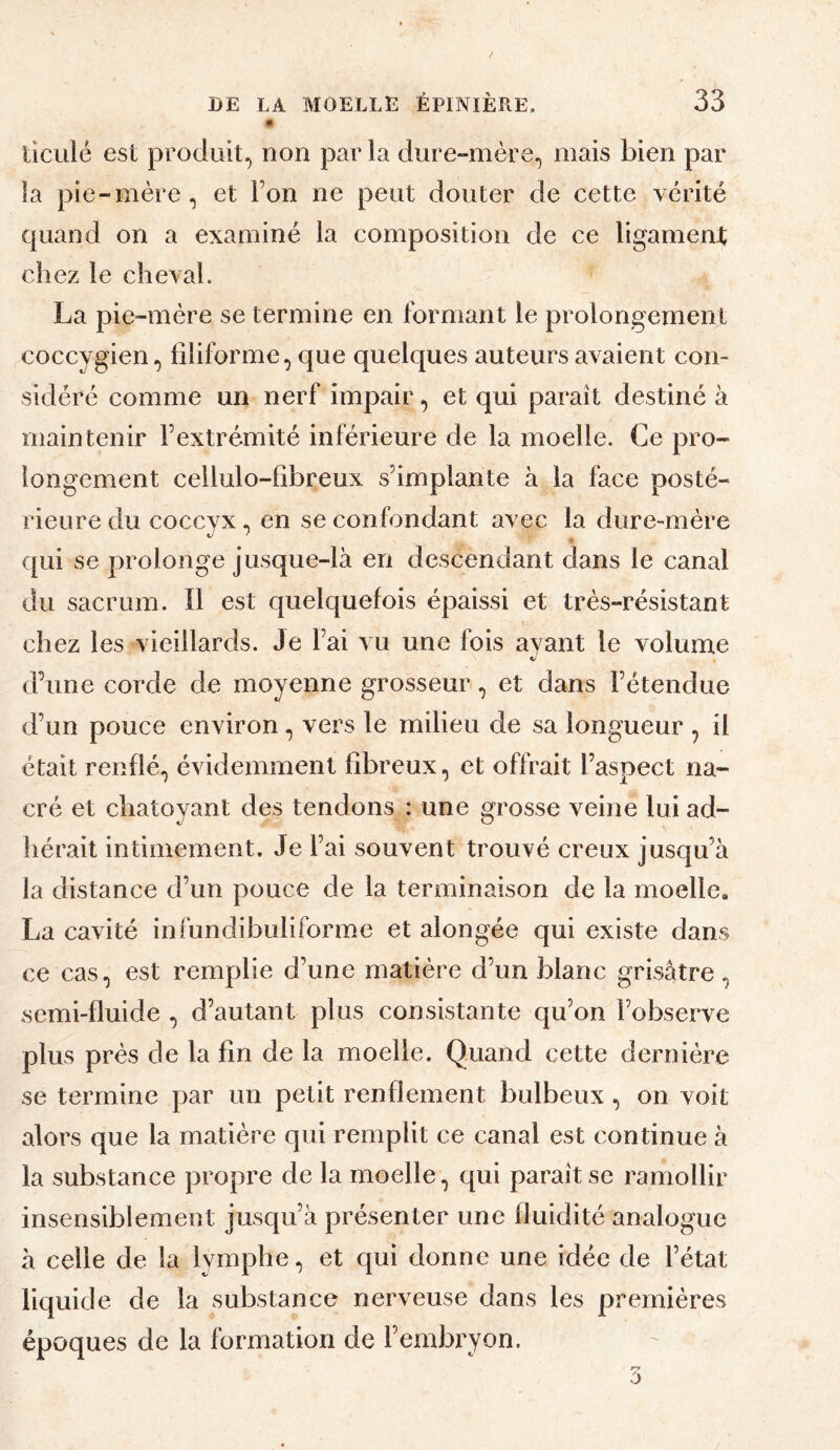 m ticLilé est prodiiit,^ non par la dure-mère^ mais bien par la pie-mère, et Ton ne peut douter de cette vérité quand on a examiné la composition de ce ligament chez le cheval. La pie-mère se termine en formant le prolongement coccygien, filiforme, que quelques auteurs avaient con¬ sidéré comme un nerf impair, et qui paraît destiné à maintenir l’extrémité inférieure de la moelle. Ce pro¬ longement cellulo-fibreux s’implante à la face posté¬ rieure du coccyx, en se confondant avec la dure-mère qui se prolonge jusque-là en descendant dans le canal du sacrum. Il est quelquefois épaissi et très-résistant chez les vieillards. Je l’ai vu une fois ayant le volume d’une corde de moyenne grosseur, et dans l’étendue d’un pouce environ, vers le milieu de sa longueur , il était renflé, évidemment fibreux, et offrait l’aspect na¬ cré et chatoyant des tendons : une grosse veine lui ad¬ hérait intimement. Je l’ai souvent trouvé creux jusqu’à la distance d’un pouce de la terminaison de la moelle, La cavité infundibuliforme et alongée qui existe dans ce cas, est remplie d’une matière d’un blanc grisâtre, semi-fluide , d’autant plus consistante qu’on l’observe plus près de la fin de la moelle. Quand cette dernière se termine par un petit renflement bulbeux, on voit alors que la matière qui remplit ce canal est continue à la substance propre de la moelle, qui paraît se ramollir insensiblement jusqu’à présenter une fluidité analogue à celle de la lymphe, et qui donne une idée de l’état liquide de la substance nerveuse dans les premières époques de la formation de l’embryon.