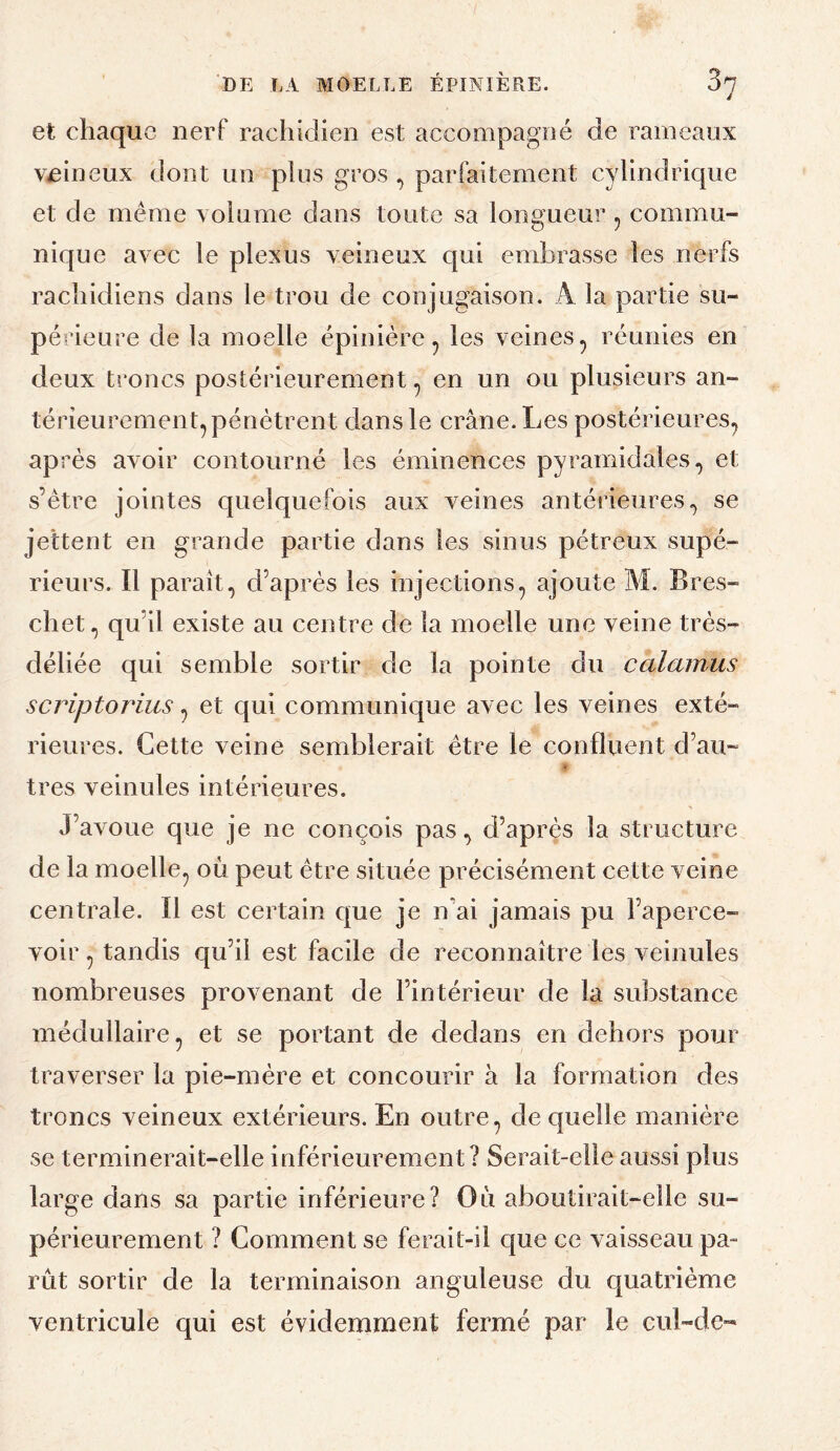 et chaque nerf rachidien est accompagné de rameaux veineux dont un plus gros parfaitement cylindrique et de meme xolume dans toute sa longueur, commu¬ nique avec le plexus veineux qui embrasse les nerfs rachidiens dans le trou de conjugaison. A la partie su- péîdeure de la moelle épinière^ les veines, réunies en deux troncs postérieurement, en un ou plusieurs an¬ térieurement, pénétrent dans le crâne. Les postérieures, après avoir contourné les éminences pyramidales, et s’être jointes quelquefois aux veines antérieures., se jettent en grande partie dans les sinus pétreux supé¬ rieurs. Il paraît, d’après les injections, ajoute M. Bres- chet, qu’il existe au centre de la moelle une veine très- déliée qui semble sortir de la pointe du calamus scriptorius, et qui communique avec les veines exté¬ rieures. Cette veine semblerait être le confluent d’au- très veinules intérieures. J’avoue que je ne conçois pas, d’après la structure de la moelle, où peut être située précisément cette veine centrale. Il est certain que je n'ai jamais pu l’aperce¬ voir , tandis qu’il est facile de reconnaître les veinules nombreuses provenant de l’intérieur de la substance médullaire, et se portant de dedans en dehors pour traverser la pie-mère et concourir à la formation des troncs veineux extérieurs. En outre, de quelle manière se terminerait-elle inférieurement? Serait-elle aussi plus large dans sa partie inférieure? Où aboutirait-elle su¬ périeurement ? Comment se ferait-il que ce vaisseau pa¬ rût sortir de la terminaison anguleuse du cjuatrième ventricule qui est évidemment fermé par le cul-de-