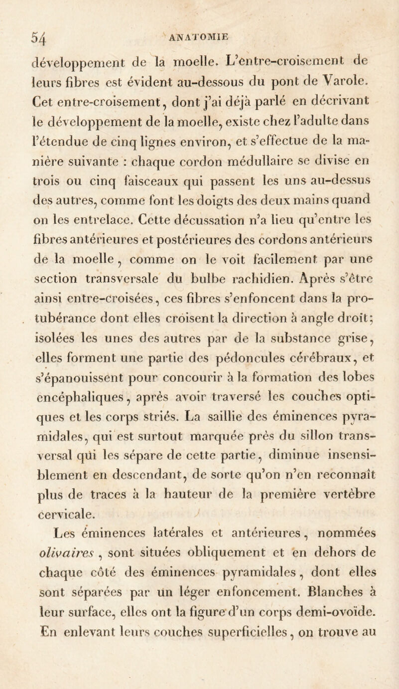 développement de la moelle. L’entre-croisement de leurs fibres est évident au-dessous du pont de Varole. Cet entre-croisement, dont j’ai déjà parlé en décrivant le développement de la moelle, existe chez l’adulte dans l’étendue de cinq lignes environ, et s’effectue de la ma¬ nière suivante : chaque cordon médullaire se divise en trois ou cinq faisceaux qui passent les uns au-dessus des autres, comme font les doigts des deux mains quand on les entrelace. Cette décussation n’a lieu qu’entre les fibres antérieures et postérieures des cordons antérieurs de la moelle, comme on le voit facilement par une section transversale du bulbe rachidien. Après vs’être ainsi entre-croisées, ces fibres s’enfoncent dans la pro¬ tubérance dont elles croisent la direction à angle droit; isolées les unes des autres par de la substance grise, elles forment une partie des pédoncules cérébraux, et s’épanouissent pour concourir à la formation des lobes encéphaliques, après avoir traversé les couches opti¬ ques et les corps striés. La saillie des éminences pyra¬ midales, qui est surtout marquée près du sillon trans¬ versal qui les sépare de cette partie, diminue insensi¬ blement en descendant, de sorte qu’on n’en reconnaît plus de traces à la hauteur de la première vertèbre cervicale. Les éminences latérales et antérieures, nommées olwaires , sont situées obliquement et en dehors de chaque côté des éminences pyramidales, dont elles sont séparées par Un léger enfoncement. Blanches à leur surface, elles ont la figure d’un corps demi-ovoïde. En enlevant leurs couches superficielles, on trouve au